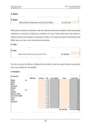 Amélia Ferreira da Silva Manual de Contabilidade Analítica
Anabela Martins Silva Volume I - Apontamentos
60
III. Moldes
3. Moldes
Material Gasto Diretamente na Execução do Molde (3). Sub-Total:
Neste quadro é solicitado ao utilizador o valor dos materiais diretamente suportados na folha todo o gasto
suportados na execução do molde para a referência em causa. Fazem parte deste custo apenas os
materiais diretamente empregues na execução do molde, com excepção do custo de mão-de-obra direta
(MOD), que vai ser alvo mais à frente de outro tratamento.
IV. Corte
4. Corte
Material Gasto Diretamente na Execução do Corte (4). Sub-Total:
Tal como na secção de moldes, o utilizador terá de introduzir o valor dos custos diretos na execução do
corte, com exclusão do custo da MOD.
V. Acessórios
5. Acessórios
Referência Consumo Def. Cons. Efetivo Preço Custo Total
Elástico cm. x 1.03 0 0,00
Botões x 1.03 0 0,00
Renda x 1.03 0 0,00
Estampado x 1.03 0 0,00
Bordado x 1.03 0 0,00
Fecho cm. x 1.03 0 0,00
Entretela x 1.03 0 0,00
Etiqueta / Marca x 1.03 0 0,00
Saco / Bem+Cartão x 1.03 0 0,00
Linhas x 1.03 0 0,00
Caixa x 1.03 0 0,00
Lavandaria x 1.03 0 0,00
x 1.03 0 0,00
x 1.03 0 0,00
x 1.03 0 0,00
(5). Sub-Total: 0,00
 