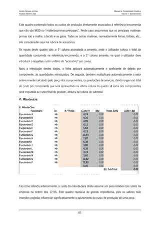 Amélia Ferreira da Silva Manual de Contabilidade Analítica
Anabela Martins Silva Volume I - Apontamentos
61
Este quadro contempla todos os custos de produção diretamente associados à referência/encomenda
que não são MOD ou “matérias-primas principais”. Neste caso assumimos que as principais matérias-
primas são a malha, o tecido e as golas. Todas as outras matérias, nomeadamente linhas, botões, etc.,
são consideradas aqui na rubrica de acessórios.
Os inputs deste quadro são: a 1ª coluna assinalada a amarelo, onde o utilizador coloca o total da
quantidade consumida na referência/encomenda, e a 2ª coluna amarela, na qual o utilizador deve
introduzir o respetivo custo unitário do “acessório” em causa.
Após a introdução destes dados, a folha aplicará automaticamente o coeficiente de defeito por
componente, às quantidades introduzidas. De seguida, também multiplicará automaticamente o valor
anteriormente calculado pelo preço dos componentes, ou prestações de serviços, dando origem ao total
do custo por componente que será apresentado na última coluna do quadro. A soma dos componentes
será imputada ao custo final do produto, através da coluna de sub-total.
VI. Mão-de-obra
6. Mão-de-Obra
Funcionário Un. N.º Horas Custo/H Total Horas Extra Custo Total
Funcionário A Hh 4,74 0,00 0,00
Funcionário B Hh 4,35 0,00 0,00
Funcionário C Hh 4,09 0,00 0,00
Funcionário D Hh 4,12 0,00 0,00
Funcionário E Hh 5,60 0,00 0,00
Funcionário F Hh 4,13 0,00 0,00
Funcionário G Hh 10,44 0,00 0,00
Funcionário H Hh 7,82 0,00 0,00
Funcionário I Hh 6,38 0,00 0,00
Funcionário J Hh 3,80 0,00 0,00
Funcionário L Hh 4,35 0,00 0,00
Funcionário M Hh 3,19 0,00 0,00
Funcionário N Hh 3,60 0,00 0,00
Funcionário O Hh 12,82 0,00 0,00
Funcionário P Hh 12,82 0,00 0,00
0,00 0,00 0,00
(6). Sub-Total: 0,00
Tal como referido anteriormente, o custo da mão-de-obra direta assume um peso relativo nos custos da
empresa na ordem dos 17,5%. Este quadro revela-se de grande importância, pois os valores nele
inseridos poderão influenciar significativamente o apuramento do custo de produção de uma peça.
 