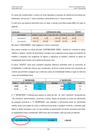 Amélia Ferreira da Silva Manual de Contabilidade Analítica
Anabela Martins Silva Volume I - Apontamentos
62
Os inputs são simplesmente o número de horas dedicadas à produção da referência/encomenda por
trabalhador, normais (na 1ª coluna amarela) e extraordinária (na 2º coluna amarela).
O custo hora, que aparece nesta folha como um dado, é calcula numa folha auxiliar (MO) com base no
seguinte:
mão-de-obra CONTABILIDADE GERAL ACERTO
FUNCIONÁRIO SALÁRIO SUBS. ALIM. ENC. SEG. SOC. SEGURO HIG. E SEG. OUTROS
Funcionário A 7000,00 0,00 1487,50 280,00 60,00
Funcionário B 5636,12 854,00 1338,58 225,44 60,00
Na coluna “FUNCIONÁRIO”, deve registar-se o nome o funcionário.
Nas colunas inseridas na coluna principal “CONTABILIDADE GERAL”, deverão ser inseridos os dados
relativos a: salários; subsidio de alimentação; encargos com a segurança social; seguro de acidentes de
trabalho; e despesas com programas de higiene e segurança no trabalho, conforme os dados da
Contabilidade Geral e tendo como referência temporal o Ano.
A coluna “ACERTO” serve para considerar pequenas diferença verificadas entre as sub-contas da
Contabilidade e o total das rubricas aqui consideradas, de forma a tornar possível criar mecanismo de
controlo que permitam assegurar que o total dos custos da Contabilidade Analítica é igual ao total dos
custos da Contabilidade Geral:
1º REPARTIÇÃO 2º REPARTIÇÃO
TOTAL %ADM./COM/FIN %PRODUÇÃO MO-PROD. %MOD %GGF
8.828 20% 80% 7.062 5% 95%
8.114 0% 100% 8.114 100% 0%
A “1ª REPARTIÇÃO” é realizada para separar os custos de mão - de - obra “industriais” (produção) dos
“não industrias” (administrativos, comerciais e outros). Depois de apurados os custos da mão-de-obra
da produção procede-se à “2ª REPARTIÇÃO” para distinguir a mão-de-obra direta da mão-de-obra
indireta, tendo como objeto de custos a referência/encomenda. A qualquer momento, o utilizador pode
alterar os dados assinados a azul, cor que simboliza os pressupostos de cálculo assumidos para todos
os trabalhadores foram consideradas 1864 horas úteis de trabalho, valor que pode ser alterado:
233 DIAS ÚTEIS X 8 HORAS = 1.864,00
 
