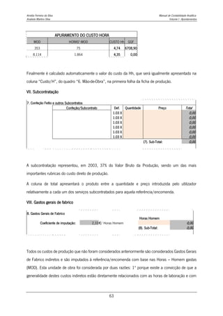 Amélia Ferreira da Silva Manual de Contabilidade Analítica
Anabela Martins Silva Volume I - Apontamentos
63
APURAMENTO DO CUSTO HORA
MOD HORAS*-MOD CUSTO Hh GGF
353 75 4,74 6708,90
8.114 1.864 4,35 0,00
Finalmente é calculado automaticamente o valor do custo da Hh, que será igualmente apresentado na
coluna “Custo/H”, do quadro “6. Mão-de-Obra”, na primeira folha da ficha de produção.
VII. Subcontratação
7. Confeção Feitio e outros Subcontratos
Confeção/Subcontrato Def. Quantidade Preço Total
1.03 X 0,00
1.03 X 0,00
1.03 X 0,00
1.03 X 0,00
1.03 X 0,00
1.03 X 0,00
(7). Sub-Total: 0,00
A subcontratação representou, em 2003, 37% do Valor Bruto da Produção, sendo um das mais
importantes rubricas do custo direto de produção.
A coluna de total apresentará o produto entre a quantidade e preço introduzida pelo utilizador
relativamente a cada um dos serviços subcontratados para aquela referência/encomenda.
VIII. Gastos gerais de fabrico
8. Gastos Gerais de Fabrico
Horas Homem
Coeficiente de imputação: 2,33€/ Horas Homem 0,00
(8). Sub-Total: 0,00
Todos os custos de produção que não foram considerados anteriormente são considerados Gastos Gerais
de Fabrico indiretos e são imputados à referência/encomenda com base nas Horas – Homem gastas
(MOD). Esta unidade de obra foi considerada por duas razões: 1º porque existe a convicção de que a
generalidade destes custos indiretos estão diretamente relacionados com as horas de laboração e com
 