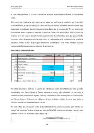 Amélia Ferreira da Silva Manual de Contabilidade Analítica
Anabela Martins Silva Volume I - Apontamentos
64
a capacidade produtiva, 2º porque a capacidade produtiva depende essencialmente da mão-de-obra
direta.
Mas, como nos é dado a ver pelo quadro acima, existe um coeficiente de imputação que é calculado
automaticamente, e que nos define qual o montante de GGF indiretos imputados por hora-homem (Hh)
despendida na realização da referência/encomenda. Dado que a empresa não têm um sistema de
contabilidade analítica digráfico e integrado no Plano de Contas, toda a informação sobre os custos da
empresa terão por base os dados fornecidos pelo balancete da contabilidade geral. Daí que, para não
corrermos o risco de esquecimento de algum custo da contabilidade geral, resolvemos criar uma folha
de cálculo anexa à da ficha de produção, denominada “BALANCETE”, onde iremos introduzir todos os
custos contabilísticos existentes no balancete do ano anterior.
Balancete da Contabilidade Geral
DESCRIÇÃO ESTIMATIVA REAL DESVIO % desvio
61 Matérias-primas e subsidiárias
621 Subcontratos
624 Energia e fluidos
6241 Eletricidade 7.162,97 0,00 0,00%
6242 Combustíveis 8.279,66 0,00 0,00
6231 Ferramentas desgaste rápido: 823,22 0,00 0,00
Do corte
Outros 823,22
6232 Livros e documentação técnica 408,00 0,00 0,00
As células assinalas a azul são os valores das rubricas de custos da Contabilidade Geral que são
consideradas com Gastos Gerais de Fabrico indiretos ou custos “não industriais”, as que estão a
vermelho servem para assinalar aquelas rubrica já consideradas como Matéria-prima ou Gastos Gerais
de Fabrico diretos, e finalmente, as células em branco simbolizam células de soma para alertar o
utilizador sempre que queira fazer algum cálculo.
No final, o total das rubricas de custos da Contabilidade Geral considerados como GGF indiretos ou
custos “não industriais” terá de ser igual aos totais da Folha GGF (que iremos descrever a seguir), caso
contrário a célula F46 assinalará “ERRO” e não “OK”:
Total: 292.625,65 0,00 132.025,26
 