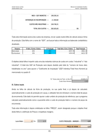 Amélia Ferreira da Silva Manual de Contabilidade Analítica
Anabela Martins Silva Volume I - Apontamentos
65
MOD + GGF INDIRETOS = 199.250,16
DIFERENÇAS DE INCORPORAÇÃO = -11.364,82
CUSTOS NÃO INDUSTRIAIS = 104.740,31
TOTAL DOS CUSTOS = 292.625,65 OK
Toda esta informação acerca dos custos da empresa, irá ser usada noutra folha de cálculo anexa à ficha
de produção. Esta folha com o nome de “GGF”, vai buscar toda a informação ao balancete contabilístico
atualizado.
Despesa % Adm./Comer./Outros % Produção Total Adm./Com./Outros Total Produção
Eletricidade 60% 40% 4297,78 2865,19
Combustiveis 20% 80% 1655,93 6623,73
O objetivo desta folha é repartir cada uma das restantes rubricas de custos em custos “industrial” e “não
industrial”. O total dos GGF de Produção será depois dividido pelo total do “número de horas úteis
trabalhadas no ano” para apurar o “Coeficiente de Imputação” (GGF Indiretos/Total Hora Homem) já
mencionado no quadro 8
N.º Horas úteis de Trab. no Ano N 23.920,71
Custo Hora Homem 2,33
IX. Outros inputs
Ainda na folha de cálculo da ficha de produção, na sua parte final, e já depois de calculado
automaticamente o custo de produção em causa, o utilizador terá de introduzir o número total de peças
da encomenda. Este dado irá permitir apurar o valor unitário de produção da referência, que o programa
calculará automaticamente como o quociente entre o custo de produção total e o número de peças da
encomenda.
Toda esta informação é depois sintetizada na folha “PREÇO”, assim designada porque o objetivo final
desta folha é a definição de Preços e respetivas margens.
Lucro Bruto : 20 % = 0,72 CUSTO PRODUÇÃO + MARGEM = 4,30
PREÇO DE VENDA = 4,30
 
