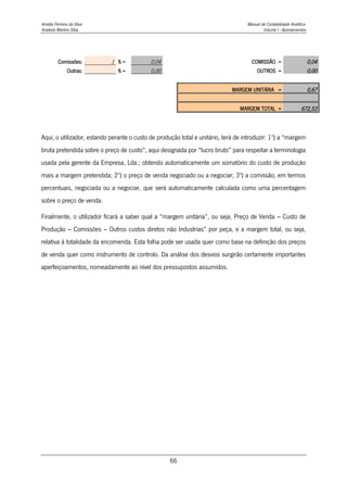 Amélia Ferreira da Silva Manual de Contabilidade Analítica
Anabela Martins Silva Volume I - Apontamentos
66
Comissões: 1 % = 0,04 COMISSÃO = 0,04
Outras: % = 0,00 OUTROS = 0,00
MARGEM UNITÁRIA = 0,67
MARGEM TOTAL = 672,53
Aqui, o utilizador, estando perante o custo de produção total e unitário, terá de introduzir: 1º) a “margem
bruta pretendida sobre o preço de custo”, aqui designada por “lucro bruto” para respeitar a terminologia
usada pela gerente da Empresa, Lda.; obtendo automaticamente um somatório do custo de produção
mais a margem pretendida; 2º) o preço de venda negociado ou a negociar; 3º) a comissão, em termos
percentuais, negociada ou a negociar, que será automaticamente calculada como uma percentagem
sobre o preço de venda.
Finalmente, o utilizador ficará a saber qual a “margem unitária”, ou seja, Preço de Venda – Custo de
Produção – Comissões – Outros custos diretos não Industrias” por peça, e a margem total, ou seja,
relativa à totalidade da encomenda. Esta folha pode ser usada quer como base na definição dos preços
de venda quer como instrumento de controlo. Da análise dos desvios surgirão certamente importantes
aperfeiçoamentos, nomeadamente ao nível dos pressupostos assumidos.
 