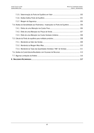 Amélia Ferreira da Silva Manual de Contabilidade Analítica
Anabela Martins Silva Volume I - Apontamentos
vii
7.3.5. Determinação do Ponto de Equilíbrio em Valor ........................................................... 100
7.3.6. Análise Gráfica Ponto de Equilíbrio............................................................................. 101
7.3.7. Margem de Segurança............................................................................................... 105
7.4. Análise de Sensibilidade aos Parâmetros - Implicações no Ponto de Equilíbrio ....................... 106
7.4.1. Efeitos de uma Alteração nos Custos Fixos................................................................. 106
7.4.2. Efeito de uma Alteração nos Preços de Venda............................................................ 107
7.4.3. Efeito de uma Alteração nos Custos Variáveis Unitários .............................................. 108
7.5. Cálculo do Ponto de equilíbrio para múltiplos produtos.......................................................... 108
7.5.1. Atendendo ao Valor das Vendas................................................................................. 108
7.5.2. Atendendo às Margem Mais Altas .............................................................................. 110
7.5.3. Atendendo às Taxas das Quantidades Vendidas (“Mix” de Vendas)............................. 111
7.6. Análise do Custo-Volume-Resultados com Escassez de Recursos........................................... 113
7.7. Algumas Limitações da Análise............................................................................................. 116
8. BIBLIOGRAFIA RECOMENDADA...................................................................................................... 117
 