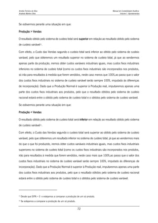 Amélia Ferreira da Silva Manual de Contabilidade Analítica
Anabela Martins Silva Volume I - Apontamentos
72
Se estivermos perante uma situação em que:
Produção > Vendas
O resultado obtido pelo sistema de custeio total será superior em relação ao resultado obtido pelo sistema
de custeio variável15
.
Com efeito, o Custo das Vendas segundo o custeio total será inferior ao obtido pelo sistema de custeio
variável, pelo que obteremos um resultado superior no sistema de custeio total, já que ao vendermos
apenas parte da produção, iremos obter custos variáveis industriais iguais, mas custos fixos industriais
inferiores no sistema de custeio total (como os custos fixos industriais são incorporados nos produtos,
só irão para resultados à medida que forem vendidos, neste caso menos que 100%,ao passo que o valor
dos custos fixos industriais no sistema de custeio variável serão sempre 100%, imputado às diferenças
de incorporação). Dado que a Produção Normal é superior à Produção real, imputaremos apenas uma
parte dos custos fixos industriais aos produtos, pelo que o resultado obtidos pelo sistema de custeio
racional estará entre o obtido pelo sistema de custeio total e o obtidos pelo sistema de custeio variável.
Se estivermos perante uma situação em que:
Produção < Vendas
O resultado obtido pelo sistema de custeio total será inferior em relação ao resultado obtido pelo sistema
de custeio variável16
.
Com efeito, o Custo das Vendas segundo o custeio total será superior ao obtido pelo sistema de custeio
variável, pelo que obteremos um resultado inferior no sistema de custeio total, já que ao vendermos mais
do que o que foi produzido, iremos obter custos variáveis industriais iguais, mas custos fixos industriais
superiores no sistema de custeio total (como os custos fixos industriais são incorporados nos produtos,
irão para resultados à medida que forem vendidos, neste caso mais que 100%,ao passo que o valor dos
custos fixos industriais no sistema de custeio variável serão sempre 100%, imputado às diferenças de
incorporação). Dado que a Produção Normal é superior à Produção real, imputaremos apenas uma parte
dos custos fixos industriais aos produtos, pelo que o resultado obtidos pelo sistema de custeio racional
estará entre o obtido pelo sistema de custeio total e o obtidos pelo sistema de custeio variável.
15
Desde que EIPA = 0 e estejamos a comparar a produção de um só produto.
16
Se estejamos a comparar a produção de um só produto.
 
