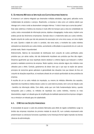 Amélia Ferreira da Silva Manual de Contabilidade Analítica
Anabela Martins Silva Volume I - Apontamentos
74
6. OS PRINCIPAIS MÉTODOS DE IMPUTAÇÃO DOS CUSTOS INDUSTRIAIS INDIRETOS
A empresa é um sistema integrado que desenvolve múltiplas atividades, regra geral, aplicadas numa
multiplicidade de produtos e serviços. Atualmente, a empresa é vista como um sistema aberto que
interage com o meio e onde se desenvolvem sinergias internas: “o todo é maior que a soma das partes”.
Esta visão sistémica e holística da empresa é muito difícil de transpor para a área da contabilidade de
custos, onde a necessidade de informação precisa, objetiva e desagregada, muitas vezes, impõem uma
análise parcial dos fenómenos empresariais. Exemplo disso é o tratamento dado aos custos indiretos.
Aquele conjunto de custos que não são passíveis de associação com uma única causa, um único objeto
de custo. Quando o objeto de custo é o produto, não raras vezes, o montante dos custos indiretos
sobrepõem-se claramente aos custos diretos, aumentando a dificuldade no apuramento de um custo do
produto exato, fiável e inquestionável.
Anteriormente, falámos da necessidade de distribuição dum conjunto de custos partilhados pelos
produtos que, por várias razões, não são diretamente imputáveis aos produtos que lhes dão origem.
Dissemos igualmente que essa repartição deverá obedecer a critérios lógicos que traduzam o melhor
possível a realidade económica da empresa. Neste capítulo, iremos abordar alguns dos métodos mais
utilizados para o efeito. Contudo, gostaríamos de deixar claro que o que aqui se expõe são apenas
princípios de raciocínios gerais aplicáveis à generalidade das situações mas que deixam de fora um
conjunto de situações específicas, só resolúveis através de um estudo aprofundado da área produtiva da
empresa.
A escolha de um ou outro método de imputação, ou mesmo de métodos diferentes dos expostos,
dependerá da importância relativa desses custos no custo total do produto, bem como da relação custo
- benefício da informação obtida. Com efeito, ainda que com forte fundamentação teórica, quando
transpostos para a prática, os métodos de repartição dos custos indiretos, mesmos os mais
desenvolvidos, exigem um elevado grau de simplificação da realidade operacional da empresa e obrigam-
nos a introduzir um elevado grau de subjetividade.
6.1. O MÉTODO DAS SECÇÕES HOMOGÉNEAS
A necessidade de apurar o custo dos produtos fabricados para efeito de registo contabilístico surge no
âmbito das empresas industriais da primeira metade do século XX, num contexto empresarial onde
predominavam as estruturas funcionais suportadas numa hierarquia formal rígida inspirada nas teorias
clássicas da administração.
 