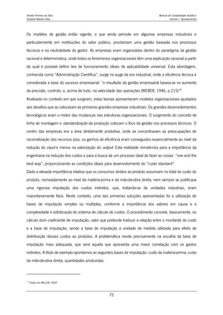 Amélia Ferreira da Silva Manual de Contabilidade Analítica
Anabela Martins Silva Volume I - Apontamentos
75
Os modelos de gestão então vigente, e que ainda persiste em algumas empresas industriais e
particularmente em instituições do setor público, proclamam uma gestão baseada nos processos
técnicos e na neutralidade do gestor. As empresas eram organizadas dentro do paradigma da gestão
racional e determinística, onde todos os fenómenos organizacionais têm uma explicação racional a partir
da qual é possível definir leis de funcionamento ideais de aplicabilidade universal. Esta abordagem,
conhecida como “Administração Científica”, surge no auge da era industrial, onde a eficiência técnica é
considerada a base do sucesso empresarial: “o resultado da gestão empresarial baseia-se no aumento
da precisão, controlo, e, acima de tudo, na velocidade das operações (WEBER, 1946, p.215)17.
Analisado no contexto em que surgiram, estas teorias apresentaram modelos organizacionais ajustados
aos desafios que se colocavam às primeiras grandes empresas industriais. Os grandes desenvolvimentos
tecnológicos eram o motor das mudanças nas estruturas organizacionais. O surgimento do conceito de
linha de montagem e standardização da produção colocam o foco da gestão nos processos técnicos. O
centro das empresas era a área diretamente produtiva, onde se concentravam as preocupações de
racionalização dos recursos pois, os ganhos de eficiência eram conseguidos essencialmente ao nível da
redução do input e menos na valorização do output. Esta realidade remete-nos para a importância da
engenharia na redução dos custos e para a busca de um processo ideal de fazer as coisas: “one and the
best way”, proporcionando as condições ideais para desenvolvimento do “custo standard”.
Dada a elevada importância relativa que os consumos diretos ao produto assumiam no total do custo do
produto, nomeadamente ao nível da matéria-prima e da mão-de-obra direta, nem sempre se justificava
uma rigorosa imputação dos custos indiretos, que, tratando-se de unidades industrias, eram
maioritariamente fixos. Neste contexto, uma das primeiras soluções apresentadas foi a utilização de
bases de imputação simples ou múltiplas, conforme a importância dos valores em causa e a
complexidade e sofisticação do sistema de cálculo de custos. O procedimento consiste, basicamente, no
cálculo dum coeficiente de imputação, valor que pretende traduzir a relação entre o montante do custo
e a base de imputação, sendo a base de imputação a unidade de medida utilizada para efeito de
distribuição desses custos ao produtos. A problemática reside precisamente na escolha da base de
imputação mais adequada, que será aquela que apresenta uma maior correlação com os gastos
indiretos. A título de exemplo apontamos as seguintes bases de imputação: custo da matéria-prima; custo
da mão-de-obra direta; quantidades produzidas.
17
Citado em MILLER, 2004
 