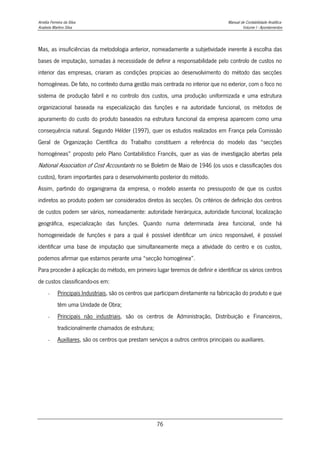 Amélia Ferreira da Silva Manual de Contabilidade Analítica
Anabela Martins Silva Volume I - Apontamentos
76
Mas, as insuficiências da metodologia anterior, nomeadamente a subjetividade inerente à escolha das
bases de imputação, somadas à necessidade de definir a responsabilidade pelo controlo de custos no
interior das empresas, criaram as condições propicias ao desenvolvimento do método das secções
homogéneas. De fato, no contexto duma gestão mais centrada no interior que no exterior, com o foco no
sistema de produção fabril e no controlo dos custos, uma produção uniformizada e uma estrutura
organizacional baseada na especialização das funções e na autoridade funcional, os métodos de
apuramento do custo do produto baseados na estrutura funcional da empresa aparecem como uma
consequência natural. Segundo Hélder (1997), quer os estudos realizados em França pela Comissão
Geral de Organização Científica do Trabalho constituem a referência do modelo das “secções
homogéneas” proposto pelo Plano Contabilístico Francês, quer as vias de investigação abertas pela
National Association of Cost Accountants no se Boletim de Maio de 1946 (os usos e classificações dos
custos), foram importantes para o desenvolvimento posterior do método.
Assim, partindo do organigrama da empresa, o modelo assenta no pressuposto de que os custos
indiretos ao produto podem ser considerados diretos às secções. Os critérios de definição dos centros
de custos podem ser vários, nomeadamente: autoridade hierárquica, autoridade funcional, localização
geográfica, especialização das funções. Quando numa determinada área funcional, onde há
homogeneidade de funções e para a qual é possível identificar um único responsável, é possível
identificar uma base de imputação que simultaneamente meça a atividade do centro e os custos,
podemos afirmar que estamos perante uma “secção homogénea”.
Para proceder à aplicação do método, em primeiro lugar teremos de definir e identificar os vários centros
de custos classificando-os em:
- Principais Industriais, são os centros que participam diretamente na fabricação do produto e que
têm uma Unidade de Obra;
- Principais não industriais, são os centros de Administração, Distribuição e Financeiros,
tradicionalmente chamados de estrutura;
- Auxiliares, são os centros que prestam serviços a outros centros principais ou auxiliares.
 