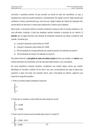 Amélia Ferreira da Silva Manual de Contabilidade Analítica
Anabela Martins Silva Volume I - Apontamentos
79
Concluída a repartição primária, há que proceder ao calculo do valor dos reembolsos, ou seja, à
repartição dos custos das secções auxiliares e, eventualmente, dos “gastos comuns” pelas secções que
receberam o serviço, procedimento que, mais uma vez, obriga à seleção de critérios de repartição nem
sempre fáceis de selecionar e muitas vezes obedecendo a critérios pouco objetivos.
Antes porém, é necessário verificar se existem prestações recíprocas entre as secções auxiliares e, em
caso afirmativo, recalcular o custo das respetivas secções mediante a resolução de um sistema. O
exemplo que se segue descreve uma situação de prestações recíprocas que ajuda a esclarecer esta
questão. Considere que:
a) a secção X apresenta custos diretos de 1230€
b) a Secção Y apresenta custos diretos de 1500€.
c) 20% da atividade (e consequentemente de custos) da secção X foi aplicada na secção Y
d) 15% da atividade da secção Y foi aplicada na secção X
Para determinarmos o custo global de cada uma destas secções teremos que resolver um sistema, pois
ambas necessitam dos reembolsos uma da outra para determinarem o seu custo global.
Da nossa experiência enquanto docentes, constatamos que existem alguns alunos que revelam
dificuldade em formular o sistema. Se for esse o seu caso, recomendamos que siga os passos que
passamos a expor com base num exemplo. Assim, para a formulação do sistema, sugerimos que
responda às seguintes questões:
1º Entre as secções existem prestações recíprocas?
2º Quais são os respetivos custos diretos de cada secção em causa?
3º Qual o peso do serviço que foi prestado pela secção Y à secção X?
X =
Y =
X = 1230€
Y = 1500€
X = 1230€+ 15% Y
Y = 1500€
 