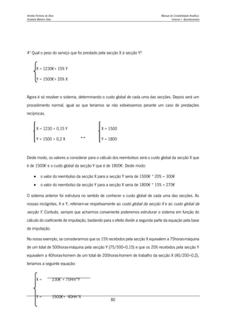 Amélia Ferreira da Silva Manual de Contabilidade Analítica
Anabela Martins Silva Volume I - Apontamentos
80
4º Qual o peso do serviço que foi prestado pela secção X à secção Y?
Agora é só resolver o sistema, determinando o custo global de cada uma das secções. Depois será um
procedimento normal, igual ao que teríamos se não estivéssemos perante um caso de prestações
recíprocas.
Deste modo, os valores a considerar para o cálculo dos reembolsos será o custo global da secção X que
é de 1500€ e o custo global da secção Y que é de 1800€. Deste modo:
 o valor do reembolso da secção X para a secção Y seria de 1500€ * 20% = 300€
 o valor do reembolso da secção Y para a secção X seria de 1800€ * 15% = 270€
O sistema anterior foi estrutura no sentido de conhecer o custo global de cada uma das secções. As
nossas incógnitas, X e Y, referiam-se respetivamente ao custo global da secção X e ao custo global da
secção Y. Contudo, sempre que acharmos conveniente poderemos estruturar o sistema em função do
cálculo do coeficiente de imputação, bastando para o efeito dividir a segunda parte da equação pela base
de imputação.
No nosso exemplo, se considerarmos que os 15% recebidos pela secção X equivalem a 75horas-máquina
de um total de 500horas-máquina pela secção Y (75/500=0,15) e que os 20% recebidos pela secção Y
equivalem a 40horas-homem de um total de 200horas-homem de trabalho da secção X (40/200=0,2),
teríamos a seguinte equação:
X = 1230€+ 15% Y
Y = 1500€+ 20% X
X = 1230 + 0,15 Y
Y = 1500 + 0,2 X ↔
X = 1500
Y = 1800
X = 230€ + 75Hm*Y
200Hh
Y = 1500€+ 40Hh*X
500Hm
 