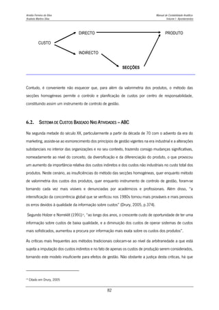 Amélia Ferreira da Silva Manual de Contabilidade Analítica
Anabela Martins Silva Volume I - Apontamentos
82
Contudo, é conveniente não esquecer que, para além da valorimetria dos produtos, o método das
secções homogéneas permite o controlo e planificação de custos por centro de responsabilidade,
constituindo assim um instrumento de controlo de gestão.
6.2. SISTEMA DE CUSTOS BASEADO NAS ATIVIDADES – ABC
Na segunda metade do século XX, particularmente a partir da década de 70 com o advento da era do
marketing, assiste-se ao esmorecimento dos princípios de gestão vigentes na era industrial e a alterações
substanciais no interior das organizações e no seu contexto, trazendo consigo mudanças significativas,
nomeadamente ao nível do conceito, da diversificação e da diferenciação do produto, o que provocou
um aumento da importância relativa dos custos indiretos e dos custos não industriais no custo total dos
produtos. Neste cenário, as insuficiências do método das secções homogéneas, quer enquanto método
de valorimetria dos custos dos produtos, quer enquanto instrumento de controlo de gestão, foram-se
tornando cada vez mais visíveis e denunciadas por académicos e profissionais. Além disso, “a
intensificação da concorrência global que se verificou nos 1980s tornou mais prováveis e mais penosos
os erros devidos à qualidade da informação sobre custos” (Drury, 2005, p.374).
Segundo Holzer e Norreklit (1991)19
, “ao longo dos anos, o crescente custo de oportunidade de ter uma
informação sobre custos de baixa qualidade, e a diminuição dos custos de operar sistemas de custos
mais sofisticados, aumentou a procura por informação mais exata sobre os custos dos produtos”.
As críticas mais frequentes aos métodos tradicionais colocam-se ao nível da arbitrariedade a que está
sujeita a imputação dos custos indiretos e no fato de apenas os custos de produção serem considerados,
tornando este modelo insuficiente para efeitos de gestão. Não obstante a justiça desta criticas, há que
19
Citado em Drury, 2005
DIRECTO PRODUTO
CUSTO
INDIRECTO
SECÇÕES
 