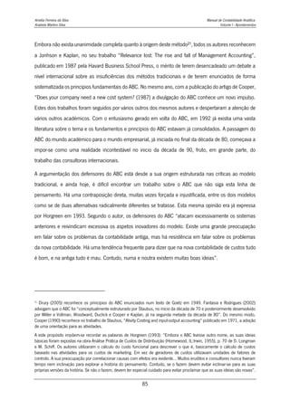 Amélia Ferreira da Silva Manual de Contabilidade Analítica
Anabela Martins Silva Volume I - Apontamentos
85
Embora não exista unanimidade completa quanto à origem deste método21, todos os autores reconhecem
a Jonhson e Kaplan, no seu trabalho “Relevance lost: The rise and fall of Management Accounting”,
publicado em 1987 pela Havard Business School Press, o mérito de terem desencadeado um debate a
nível internacional sobre as insuficiências dos métodos tradicionais e de terem enunciados de forma
sistematizada os princípios fundamentais do ABC. No mesmo ano, com a publicação do artigo de Cooper,
“Does your company need a new cost system? (1987) a divulgação do ABC conhece um novo impulso.
Estes dois trabalhos foram seguidos por vários outros dos mesmos autores e despertaram a atenção de
vários outros académicos. Com o entusiasmo gerado em volta do ABC, em 1992 já existia uma vasta
literatura sobre o tema e os fundamentos e princípios do ABC estavam já consolidados. A passagem do
ABC do mundo académico para o mundo empresarial, já iniciada no final da década de 80, começava a
impor-se como uma realidade incontestável no inicio da década de 90, fruto, em grande parte, do
trabalho das consultoras internacionais.
A argumentação dos defensores do ABC está desde a sua origem estruturada nas críticas ao modelo
tradicional, e ainda hoje, é difícil encontrar um trabalho sobre o ABC que não siga esta linha de
pensamento. Há uma contraposição direta, muitas vezes forçada e injustificada, entre os dois modelos
como se de duas alternativas radicalmente diferentes se tratasse. Esta mesma opinião era já expressa
por Horgreen em 1993. Segundo o autor, os defensores do ABC “atacam excessivamente os sistemas
anteriores e reivindicam excessiva os aspetos inovadores do modelo. Existe uma grande preocupação
em falar sobre os problemas da contabilidade antiga, mas há resistência em falar sobre os problemas
da nova contabilidade. Há uma tendência frequente para dizer que na nova contabilidade de custos tudo
é bom, e na antiga tudo é mau. Contudo, numa e noutra existem muitas boas ideias”.
21
Drury (2005) reconhece os princípios do ABC enunciados num texto de Goetz em 1949. Fantasia e Rodrigues (2002)
advogam que o ABC foi “conceptualmente estruturado por Staubus, no início da década de 70 e posteriormente desenvolvido
por Miller e Vollman, Woodward, Duclick e Cooper e Kaplan, já na segunda metade da década de 80”. Do mesmo modo,
Cooper (1990) reconhece no trabalho de Staubus, “Ativity Costing and input-output accounting” publicado em 1971, a adoção
de uma orientação para as atividades.
A este propósito impõem-se recordar as palavras de Horgreen (1993): “Embora o ABC tivesse outro nome, as suas ideias
básicas foram expostas na obra Análise Prática de Custos de Distribuição (Homewood, IL:Irwin, 1955), p. 70 de D. Longman
e M. Schiff. Os autores utilizaram o cálculo do custo funcional para descrever o que é, basicamente o cálculo de custos
baseado nas atividades para os custos de marketing. Em vez de geradores de custos utilizavam unidades de fatores de
controlo. A sua preocupação por correlacionar causas com efeitos era evidente… Muitos eruditos e consultores nunca tiveram
tempo nem inclinação para explorar a história do pensamento. Contudo, se o fazem devem evitar inclinar-se para as suas
próprias versões da história. Se não o fazem, devem ter especial cuidado para evitar proclamar que as suas ideias são novas”.
 
