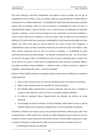 Amélia Ferreira da Silva Manual de Contabilidade Analítica
Anabela Martins Silva Volume I - Apontamentos
86
Esta visão dicotómica, nova/velha Contabilidade, está patente mesmo em autores que não são da
Contabilidade. Drucker (1996, p. 116), por exemplo, revela-se um grande defensor do método ABC em
contraponto com os métodos tradicionais: “a contabilidade de custos tradicional mede quanto custa fazer
alguma coisa, por exemplo, cortar uma rosca de parafuso. A contabilidade de custos com base na
atividade também regista o custo de não fazer, como o custo do tempo de imobilização da maquinaria
enquanto é reparada, o custo do tempo de espera de uma componente ou ferramenta necessária, o
custo do stock à espera de ser expedido e o custo de se voltar a fazer ou deitar fora uma componente
defeituosa. Os custos de não fazer, aquilo que a contabilidade de custos tradicional não regista nem pode
registar, são muitas vezes iguais ou mesmo superiores aos custos de fazer. Por conseguinte, a
contabilidade de custos com base na atividade proporciona um controlo de custos muito melhor e, além
disso, também proporciona cada vez mais um controlo de resultados… A contabilidade de custos
tradicional assume que uma dada operação – por exemplo, o tratamento por calor – tem de ser feita e
tem de sê-lo onde agora é feita. A contabilidade de custo com base na atividade coloca a questão: tem
de ser feita? Se sim, qual é o melhor local? A contabilidade de custos com base na atividade integra o
que dantes constituíam diversas atividades – a análise de valor, a análise do processo, a gestão da
qualidade, a determinação dos custos – numa única atividade.”
Garrison e Noreen (2003) identificam os seguintes princípios diferenciadores do ABC face ao método de
custeio tradicional:
1. Quer os custos industriais quer os custos não industriais podem ser imputados aos produtos;
2. Alguns custos industriais podem ser excluídos dos custos do produto;
3. São utilizados alguns agrupamentos de custos de estrutura, cada dos quais é imputado ao
produto e outros objetos de custos com base na sua própria medida de atividade;
4. As bases de imputação diferem frequentemente das utilizadas nos sistemas de custos
tradicional;
5. A percentagem de custos de estrutura, ou taxa de atividade, podem basear-se mais no nível de
atividade utilizada face à capacidade instalada do que no nível de atividade orçamentada.
Percebido o contexto em que surge e quais os seus principais fundamentos, interessa agora saber como
se operacionaliza o modelo. Desta forma, com base na revisão bibliográfica de uma conjunto de manuais
escolares, de entre os quais destacamos Drury (2005), Garrison e Noreen (2003), passaremos a expor
o processo de desenho e implementação do ABC cujos passos principais se podem resumir em:
1) Identificação e definição das atividades.
 