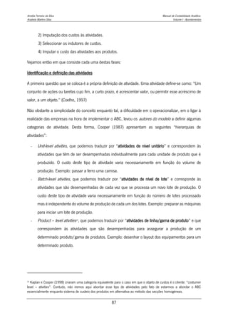 Amélia Ferreira da Silva Manual de Contabilidade Analítica
Anabela Martins Silva Volume I - Apontamentos
87
2) Imputação dos custos às atividades.
3) Seleccionar os indutores de custos.
4) Imputar o custo das atividades aos produtos.
Vejamos então em que consiste cada uma destas fases:
Identificação e definição das atividades
A primeira questão que se coloca é a própria definição de atividade. Uma atividade define-se como: “Um
conjunto de ações ou tarefas cujo fim, a curto prazo, é acrescentar valor, ou permitir esse acréscimo de
valor, a um objeto.” (Coelho, 1997)
Não obstante a simplicidade do conceito enquanto tal, a dificuldade em o operacionalizar, em o ligar à
realidade das empresas na hora de implementar o ABC, levou os autores do modelo a definir algumas
categorias de atividade. Desta forma, Cooper (1987) apresentam as seguintes “hierarquias de
atividades”:
- Unit-level ativities, que podemos traduzir por “atividades de nível unitário” e correspondem às
atividades que têm de ser desempenhadas individualmente para cada unidade de produto que é
produzido. O custo deste tipo de atividade varia necessariamente em função do volume de
produção. Exemplo: passar a ferro uma camisa.
- Batch-level ativities, que podemos traduzir por “atividades de nível de lote” e corresponde às
atividades que são desempenhadas de cada vez que se processa um novo lote de produção. O
custo deste tipo de atividade varia necessariamente em função do número de lotes processado
mas é independente do volume de produção de cada um dos lotes. Exemplo: preparar as máquinas
para iniciar um lote de produção.
- Product – level ativities22
, que podemos traduzir por “atividades de linha/gama de produto” e que
correspondem às atividades que são desempenhadas para assegurar a produção de um
determinado produto/gama de produtos. Exemplo: desenhar o layout dos equipamentos para um
determinado produto.
22
Kaplan e Cooper (1998) criaram uma categoria equivalente para o caso em que o objeto de custos é o cliente: “costumer
level – ativities”. Contudo, não iremos aqui abordar esse tipo de atividades pelo fato de estarmos a abordar o ABC
essencialmente enquanto sistema de custeio dos produtos em alternativa ao método das secções homogéneas.
 