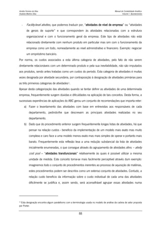 Amélia Ferreira da Silva Manual de Contabilidade Analítica
Anabela Martins Silva Volume I - Apontamentos
88
- Facility-level ativities, que podemos traduzir por, “atividades de nível de empresa” ou “atividades
de gerais de suporte” e que correspondem às atividades relacionadas com a estrutura
organizacional e com o funcionamento geral da empresa. Este tipo de atividades não está
relacionado diretamente com nenhum produto em particular mas sim com o funcionamento da
empresa como um todo, nomeadamente ao nível administrativo e financeiro. Exemplo: negociar
um empréstimo bancário.
Por norma, os custos associados a esta última categoria de atividades, pelo fato de não serem
diretamente relacionáveis com um determinado produto e pela sua inevitabilidade, não são imputados
aos produtos, sendo antes tratadas como um custos do período. Esta categoria de atividades é muitas
vezes designada por atividade secundária, por contraposição à designação de atividades primárias para
as três primeiras categorias de atividades23
.
Apesar desta categorização das atividades quando se tentar definir as atividades de uma determinada
empresa, frequentemente surgem dúvidas e dificuldades na aplicação de tais conceitos. Desta forma, a
sucessivas experiências de aplicações do ABC gerou um conjunto de recomendações que importa reter:
a) Fazer o levantamento das atividades com base em entrevistas aos responsáveis de cada
departamento, pedindo-lhe que descrevam as principais atividades realizadas no seu
departamento.
b) Dado que do procedimento anterior surgem frequentemente longas listas de atividades, há que
pensar na relação custos - benefício da implementação de um modelo mais exato mas muito
complexo e caro face a uma modelo menos exato mas mais simples de operar e portanto mais
barato. Frequentemente esta reflexão leva a uma redução substancial da lista de atividades
inicialmente enumeradas, o que consegue através do agrupamento de atividades afins – ativity
cost pool – “atividades transfuncionais” relativamente às quais é possível utilizar a mesma
unidade de medida. Este conceito torna-se mais facilmente perceptível através dum exemplo:
imaginemos todo o conjunto de procedimentos inerentes ao processo de aquisição de matérias,
estes procedimentos podem ser descritos como um extenso conjunto de atividades. Contudo, a
relação custo beneficio da informação sobre o custo individual de cada uma das atividades
dificilmente se justifica e, assim sendo, será aconselhável agrupar essas atividades numa
23
Esta designação encontra algum paralelismo com a terminologia usada no modelo de análise da cadeia de valor proposta
por Porter.
 