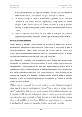 Amélia Ferreira da Silva Manual de Contabilidade Analítica
Anabela Martins Silva Volume I - Apontamentos
89
atividade genérica designada por – aquisição de matérias – desde que seja possível definir um
indutor de custos comum a essas atividades sem que a informação seja distorcida.
c) Este processo de redução do número de atividades envolve julgamentos pois deve ser ajustado
à realidade de cada empresa. Contundo, segundo Drury (2005), embora nas primeiras
aplicações do ABC existisse sistemas com centenas de centros de custos de atividades
separados, os estudos recentes sugerem que entre vinte trinta centros de atividades tende a ser
a norma.
d) Sempre que não seja possível definir um único indutor de custo para um determinado
agrupamento de atividades é aconselhável aumentar o grau de decomposição das atividades.
Imputação dos custos às atividades
Uma vez definidas as atividades, a questão seguinte é o apuramento do respetivo custo. A primeira
análise de custos deve ser feita no sentido de procurar identificar quais os custos diretos ao objeto de
custos final. Desta forma, tomando o produto como objeto final, o primeiro passo será identificar quais
os custos que podem ser direta e inequivocamente imputados a um determinado produto. Os restantes
custos, os custos indiretos ao produto, são então tratados pelo método ABC.
Assim, relativamente a estes custos, numa primeira fase procuramos identificar quais os custos que são
diretos a cada uma das atividades anteriormente definidas. No entanto, existem custos que são comuns
a várias atividades e outros relativamente aos quais não é possível estabelecer nenhuma relação de
causalidade com nenhuma atividade ou conjunto de atividades. Quanto a estes últimos, a opção deverá
ser a sua não imputação, considerando-os como custos do período em causa. Já relativamente aos
custos que são comuns a várias atividades é possível distribui-los recorrendo a base de imputação
apropriadas. As bases de imputação utilizadas nesta fase são designadas por “indutores de custos dos
recursos” (resource cost drives).
O ABC veio reafirmar a necessidade de sermos mais cuidadosos na escolha das bases de imputação de
custos, acusando os sistemas tradicionais de um “excessivo” foco no volume de produção e de um
“abuso” na utilização da mão-de-obra como base de imputação. Neste sentido, a escolha destas bases
de imputação no ABC deve estar sustentada no estudo do respetivo comportamento dos custos
procurando conhecer a sua variabilidade em função dos indutores de custos das atividades em causa.
Autores como Drury (2005) e Garrison e Noreen (2003) afirmam que as entrevistas com os responsáveis
de cada departamento onde ocorrem esses custos constituem boas fontes de informação.
 
