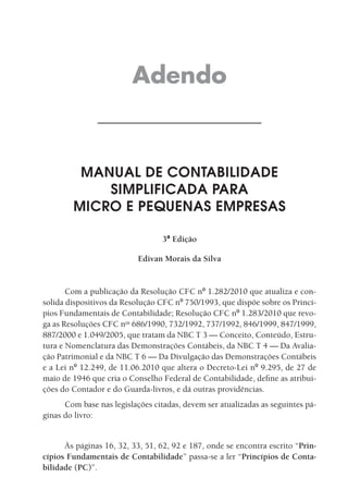 Adendo



         MANUAL DE CONTABILIDADE
            SIMPLIFICADA PARA
        MICRO E PEQUENAS EMPRESAS

                                  3ª Edição

                           Edivan Morais da Silva


       Com a publicação da Resolução CFC nº 1.282/2010 que atualiza e con-
solida dispositivos da Resolução CFC nº 750/1993, que dispõe sobre os Princí-
pios Fundamentais de Contabilidade; Resolução CFC nº 1.283/2010 que revo-
ga as Resoluções CFC nos 686/1990, 732/1992, 737/1992, 846/1999, 847/1999,
887/2000 e 1.049/2005, que tratam da NBC T 3 — Conceito, Conteúdo, Estru-
tura e Nomenclatura das Demonstrações Contábeis, da NBC T 4 — Da Avalia-
ção Patrimonial e da NBC T 6 — Da Divulgação das Demonstrações Contábeis
e a Lei nº 12.249, de 11.06.2010 que altera o Decreto-Lei nº 9.295, de 27 de
maio de 1946 que cria o Conselho Federal de Contabilidade, define as atribui-
ções do Contador e do Guarda-livros, e dá outras providências.
      Com base nas legislações citadas, devem ser atualizadas as seguintes pá-
ginas do livro:


      Às páginas 16, 32, 33, 51, 62, 92 e 187, onde se encontra escrito “Prin-
cípios Fundamentais de Contabilidade” passa-se a ler “Princípios de Conta-
bilidade (PC)”.
 