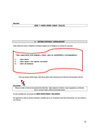 Recordar
                                  DEBE Y HABER, DEBEN SUMAR IGUALES.




                                  4.- SISTEMA CONTABLE “JORNALIZADOR”

Debe utilizar los Libros o Registros Contables exigidos por el Código en su artículo 25, que dice




  “ Todo comerciante está obligado a llevar, para su contabilidad y correspondencia:

  1.-      Libro diario
  2.-      Libro mayor o de cuentas corrientes
  3.-      Libro de balances




        Para que tengan validez legal, estos libros deben estar timbrados por el Servicio de Impuestos Internos.




Se prohíbe
   Alterar el orden y fecha de las operaciones descritas, dejar espacios en blanco, hacer raspaduras o enmienda,
                                   borrar, arrancar hojas o alterar la encuadernación.

El Libro de Balances, se le llama de LIBRO INVENTARIOS Y BALANCES:

Se registrará en éste la primera anotación contable que es el “Inventario Inicial del Comerciante, con sus Activos y
sus Pasivos




                                                                                                                   15
 