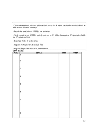 - Vende mercaderías por $560.000.- precio de costo, con un 35% de utilidad. Le cancelan el 20% al contado, el
saldo al crédito simple con 8% recargo.

- Cancela, luz, agua, teléfono, $115.500.- con un cheque.

- Vende mercaderías por $618.000.- precio de costo, con un 40% utilidad. Le cancelan el 35% al contado, el saldo
con 10% recargo con letras.

- Deposita el efectivo de las dos ventas.

- Paga con un cheque el 25% de la deuda inicial

- Paga con cheque el 30% de la deuda por mercaderías.
LIBRO DIARIO:
  Fecha                           DETALLE                                   DEBE             HABER
          1


           2



           3



           4



           5



           6



           7




           8



                                                                                                            17
 