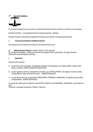 BALANCE GENERAL




Es un Estado Contable final, que muestra a una fecha determinada la situación económica y financiera de una empresa.

Situación económica : a la capacidad que tiene la empresa de generar utilidades.

Situación financiera, entendiendo la capacidad de la empresa para cancelar sus deudas oportunamente.

•         Formas de presentación del Balance General:

Se confecciona al 31 de Diciembre de cada año. Se presenta de dos formas:


a)      Balance General Tributario, llamado “Tabular” o “de 8 columnas”.
Es un Estado de Resultados. Exigido por el Servicio de Impuestos Internos, para efectos de pagos tributarios.
(Declaración Anual de Impuesto a la Renta).

•         Operatoria:

Consta de ocho columnas:

a) Las primeras cuatro, valorizadas, corresponden al Balance de Comprobación y de Saldos (débitos, créditos, saldo
   deudor y acreedor). SUMAN IGUALES DE DOS EN DOS.

b) Las dos siguientes columnas, corresponden al Inventario, son: ACTIVO y PASIVO. Se registran en éstas los saldos
   correspondientes según sea el tipo De cuenta. SUMAN DESIGUALES.

c) Las dos últimas columnas, corresponden a RESULTADOS: PÉRDIDAS o GANANCIAS. Se registran aquí los saldos
   correspondientes. SUMAN DESIGUALES.

Se cuadra éste, determinando la diferencia entre ACTIVO y PASIVO y entre PÉRDIDAS y GANANCIAS, la que deberá ser
igual.
Finalmente, el resultado de éste será o Pérdida o Ganancia.
 