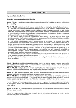 6.- LIBRO COMPRA - VENTA

Impuesto a las Ventas y Servicios

DL. 825 Ley sobre Impuesto a las Ventas y Servicios

Articulo 1º DL. 825: Establécese, a beneficio fiscal, un impuesto sobre las ventas y servicios, que se regirá por las normas
de la presente ley.

Articulo 2º DL. 825: para los efectos de esta ley, salvo que la naturaleza del texto implique otro significado, se entenderá:
  1.- Por “venta”, toda convención independiente de la designación que le den las partes, que sirva para transferir a título
  oneroso el dominio de bienes corporales muebles, bienes corporales inmuebles de propiedad de una empresa
  constructora construido totalmente por ella o que en parte hayan sido construidos por un tercero para ella, de una cuota
  de dominio sobre dichos bienes o de derechos reales constituidos sobre ellos, como asimismo, todo acto o contrato que
  conduzca al mismo fin o que la presente ley equipare a la venta.
  2.- Por “servicio”, la acción o prestación que una persona realiza para otra y por la cual percibe un interés, prima,
  comisión, o cualquiera otra forma de remuneración, siempre que provenga del ejercicio de las actividades comprendidas
  en los Nº 3 y 4 del articulo 20 de la Ley sobre Impuesto a la Renta.
  3.- Por “vendedor”, cualquier persona natural o jurídica, incluyendo las comunidades y las sociedades de hecho, que
  se dedique en forma habitual a la venta de bienes corporales muebles, sean ellos de su propia producción o adquiridos de
  terceros. Asimismo se considerará “vendedor la empresa constructora, entendiéndose por tal a cualquier persona natural
  o jurídica, incluyendo las comunidades y las sociedades de hecho, que se dedique en forma habitual a la venta de bienes
  corporales inmuebles de su propiedad, construidos totalmente por ella o que en parte hayan sido construidos por un
  tercero para ella. Corresponderá al Servicio de Impuestos Internos calificar, a su juicio exclusivo, la habitualidad. Se
  considera también “vendedor” al productor, fabricante o empresa constructora que venda materias primas o insumos que,
  por cualquier causa, no utilice en sus procesos productivos.
  4.- Por “prestador de servicios”, cualquier persona natural o jurídica, incluyendo las comunidades y las sociedades de
  hecho, que preste servicios en forma habitual o esporádica.
  5.- Por un “período tributario”, un mes calendario, salvo que esta ley o la Dirección Nacional de Impuestos Internos
  señale otro diferente.


Articulo 3º DL. 825: son contribuyentes, para los efectos de esta ley, las personas naturales o jurídicas, incluyendo las
comunidades y las sociedades de hecho, que realicen ventas, que presten servicios o efectúen cualquier otra operación
gravada con los impuestos establecidos en ella.
Articulo 4º DL. 825: estará, gravadas con el impuesto de esta ley las ventas de bienes corporales e inmuebles ubicados en
el territorio nacional, independientemente del lugar en que se celebre la convención respectiva.

Articulo 5º DL. 825: el impuesto establecido en esta ley gravará los servicios prestados o utilizados en el territorio nacional,
sea que la remuneración correspondiente se pague o perciba en Chile o en el extranjero.
Articulo 6º DL. 825: los impuestos de la presente ley afectará también al Fisco, instituciones semifiscales, organismos de
administración autónoma, municipalidades y a las empresas de todos ellos, o en que ellos tengan participación, aún en los
casos en que la leyes por que se rijan los eximan de toda clase de impuestos o contribuciones, presentes o futuros.

Articulo 7º DL. 825: los impuestos que establece esta ley se aplicará sin perjuicio de los tributos especiales contemplados
en otras leyes que gravan la venta, producción o importación de determinados productos o mercaderías o la prestación de
ciertos servicios.

Articulo 14º DL. 825: los contribuyentes afectos a las disposiciones del presente pagarán el Impuesto con una tasa del
19% sobre la base imponible.

Articulo 20º DL. 825: constituyen débito fiscal mensual la suma de los impuestos recargados en las ventas y servicios
efectuados en el período tributario respectivo.
 