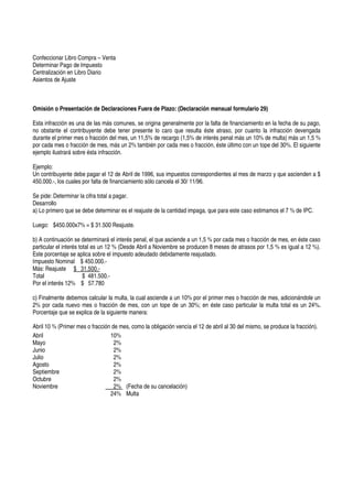 Confeccionar Libro Compra – Venta
Determinar Pago de Impuesto
Centralización en Libro Diario
Asientos de Ajuste



Omisión o Presentación de Declaraciones Fuera de Plazo: (Declaración mensual formulario 29)

Esta infracción es una de las más comunes, se origina generalmente por la falta de financiamiento en la fecha de su pago,
no obstante el contribuyente debe tener presente lo caro que resulta éste atraso, por cuanto la infracción devengada
durante el primer mes o fracción del mes, un 11,5% de recargo (1,5% de interés penal más un 10% de multa) más un 1,5 %
por cada mes o fracción de mes, más un 2% también por cada mes o fracción, éste último con un tope del 30%. El siguiente
ejemplo ilustrará sobre ésta infracción.

Ejemplo:
Un contribuyente debe pagar el 12 de Abril de 1996, sus impuestos correspondientes al mes de marzo y que ascienden a $
450.000.-, los cuales por falta de financiamiento sólo cancela el 30/ 11/96.

Se pide: Determinar la cifra total a pagar.
Desarrollo
a) Lo primero que se debe determinar es el reajuste de la cantidad impaga, que para este caso estimamos el 7 % de IPC.

Luego: $450.000x7% = $ 31.500 Reajuste.

b) A continuación se determinará el interés penal, el que asciende a un 1,5 % por cada mes o fracción de mes, en éste caso
particular el interés total es un 12 % (Desde Abril a Noviembre se producen 8 meses de atrasos por 1,5 % es igual a 12 %).
Este porcentaje se aplica sobre el impuesto adeudado debidamente reajustado.
Impuesto Nominal $ 450.000.-
Más: Reajuste $ 31.500.-
Total                   $ 481.500.-
Por el interés 12% $ 57.780

c) Finalmente debemos calcular la multa, la cual asciende a un 10% por el primer mes o fracción de mes, adicionándole un
2% por cada nuevo mes o fracción de mes, con un tope de un 30%; en éste caso particular la multa total es un 24%.
Porcentaje que se explica de la siguiente manera:

Abril 10 % (Primer mes o fracción de mes, como la obligación vencía el 12 de abril al 30 del mismo, se produce la fracción).
Abril                            10%
Mayo                               2%
Junio                              2%
Julio                              2%
Agosto                             2%
Septiembre                         2%
Octubre                            2%
Noviembre                          2% (Fecha de su cancelación)
                                 24% Multa
 