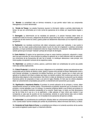 5.- Moneda: La contabilidad mide en términos monetarios, lo que permite reducir todos sus componentes
heterogéneos a un común denominador.

6.- Período de Tiempo: Los estados financieros resumen la información relativa a períodos determinados de
tiempo, los que son conformados por el ciclo normal de operaciones de la entidad, por requerimientos legales u
otros.

7.- Devengado: La determinación de los resultados de operación y la posición financiera deben tomar en
consideración todos los recursos y obligaciones del período aunque éstos hayan sido o no percibidos o pagados, con
el objeto que de esta manera los costos y gastos puedan ser debidamente relacionados con los respectivos ingresos
que generan.

8.- Realización: Los resultados económicos sólo deben computarse cuando sean realizados, o sea cuando la
operación que las origina queda perfeccionada desde el punto de vista de la legislación o prácticas comerciales
aplicables y se hayan ponderado fundadamente todos los riesgos inherentes a tal operación. Debe establecerse con
carácter general que el concepto “realizado” participa del concepto de devengado.

9.- Costo Histórico: El registro de las operaciones se basa en costos históricos (producción, adquisición o canje);
salvo que para concordar con otros principios se justifique la aplicación de un criterio diferente (valor de realización).
Las correcciones de las fluctuaciones del valor de la moneda, no constituyen alteraciones a este principio, sino
menos ajustes a la expresión numeraria de los respectivos costos.

10.- Objetividad: Los cambios en activos, pasivos y patrimonio deben ser contabilizados tan pronto sea posible
medir esos cambios objetivamente.

11.- Criterio Prudencial: La medición de recursos y obligaciones en la contabilidad, requiere que estimaciones sean
incorporadas para los efectos de distribuir costos, gastos e ingresos entre períodos de tiempo relativamente cortos y
entre diversas actividades. La preparación de estados financieros, por lo tanto, requiere que un criterio sano sea
aplicado en la selección de la base a emplear para lograr una decisión prudente. Esto involucra que ante dos o más
alternativas debe elegirse la más conservadora. Este criterio no debe ser afectado por la presunción que los estados
financieros podrían ser preparados en base a una serie de reglas inflexibles. En todo caso los criterios adoptados
deben ser suficientemente comprobables para permitir un entendimiento del razonamiento que se aplicó.

12.- Significación o Importancia Relativa: Al ponderar la correcta aplicación de los principios y normas, deben
necesariamente actuarse con sentido práctico. Frecuentemente se presentan situaciones que no encuadran con los
principios y normas aplicables y que, sin embargo, no presentan problemas debido a que el efecto que producen no
distorsiona a los estados financieros considerados en su conjunto. Desde luego, no existe una línea demarcatoria
que fije los límites de lo que es y no es significativo, y debe aplicarse el mejor criterio para resolver lo que
corresponda en cada caso de acuerdo con las circunstancias, teniendo en cuenta factores tales como el efecto
relativo en los activos, pasivo, patrimonio, o en el resultado de las operaciones del ejercicio contable.

13.- Uniformidad: Los procedimientos de cuantificación utilizados deben ser uniformemente aplicados de un periodo
a otro. Cuando existan razones fundadas para cambiar de procedimientos, deberá informarse este hecho y su efecto.

14.- Contenido de Fondo Sobre la Forma: La contabilidad pone énfasis en el contenido económico de los eventos
aun cuando la legislación puede requerir un tratamiento diferente.




                                                                                                                        6
 