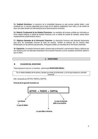 15.- Dualidad Económica: La estructura de la contabilidad descansa en esta premisa (partida doble) y está
constituida por: a) recursos disponibles para el logro de los objetivos establecidos como meta y b) las fuentes de
éstos, las cuales también son demostrativas de los diversos pasivos contraídos.

16.- Relación Fundamental de los Estados Financieros: Los resultados del proceso contable son informados en
forma integral mediante un estado de situación financiera y por un estado de cuentas de resultado, siendo ambos
necesariamente complementarios entre si.

17.- Objetivos Generales de la Información Financiera: La información financiera está destinada básicamente
para servir las necesidades comunes de todos los usuarios. También se presume que los usuarios están
familiarizados con las prácticas operacionales, el lenguaje contable y la naturaleza de la información presentada.

18.- Exposición: Los estados financieros deben contener toda la información y discriminación básica y adicional que
sea necesaria para una adecuada interpretación de la situación financiera y de los resultados económicos delante a
que se refiere.


                                                2.- INVENTARIOS

♦         ECUACIÓN DEL INVENTARIO

Toda empresa se inicia con un inventario, denominado INVENTARIO INICIAL:

    “Es un listado detallado de los bienes y deudas que posee el comerciante, y con los que empieza su actividad
                                                     comercial”.

Está compuesto por ACTIVO, PASIVO y CAPITAL.

Fórmula de la igual del inventario es:



                        ACTIVO = PASIVO + CAPITAL



      Los bienes                                              Lo que la empresa
      +                                                     debe a sus dueños
     Lo que le deben


                                  Lo que debe a terceros




                                                                                                                   7
 