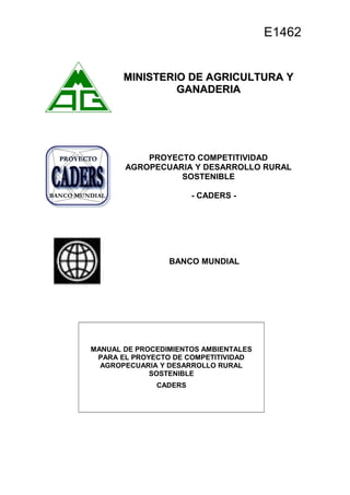 MINISTERIO DE AGRICULTURA YMINISTERIO DE AGRICULTURA Y
GANADERIAGANADERIA
PROYECTO COMPETITIVIDAD
AGROPECUARIA Y DESARROLLO RURAL
SOSTENIBLE
- CADERS -
BANCO MUNDIAL
MANUAL DE PROCEDIMIENTOS AMBIENTALES
PARA EL PROYECTO DE COMPETITIVIDAD
AGROPECUARIA Y DESARROLLO RURAL
SOSTENIBLE
CADERS
E1462
 