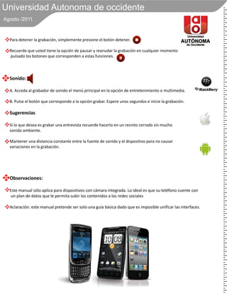 Universidad Autonoma de occidente
Agosto /2011



  Para detener la grabación, simplemente presione el botón detener.

  Recuerde que usted tiene la opción de pausar y reanudar la grabación en cualquier momento
  pulsado los botones que corresponden a estas funciones.




  Sonido:

  A. Acceda al grabador de sonido el menú principal en la opción de entretenimiento o multimedia.

  B. Pulse el botón que corresponde a la opción grabar. Espere unos segundos e inicie la grabación.

  Sugerencias

  Si lo que desea es grabar una entrevista recuerde hacerlo en un recinto cerrado sin mucho
  sonido ambiente.

  Mantener una distancia constante entre la fuente de sonido y el dispositivo para no causar
  variaciones en la grabación.




  Observaciones:

  Este manual sólo aplica para dispositivos con cámara integrada. Lo ideal es que su teléfono cuente con
  un plan de datos que le permita subir los contenidos a las redes sociales

  Aclaración: este manual pretende ser solo una guía básica dado que es imposible unificar las interfaces.
 