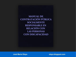MANUAL DE
CONTRATACIÓN PÚBLICA
SOCIALMENTE
RESPONSABLE EN
RELACIÓN CON
LAS PERSONAS
CON DISCAPACIDAD

José María Olayo

olayo.blogspot.com

 