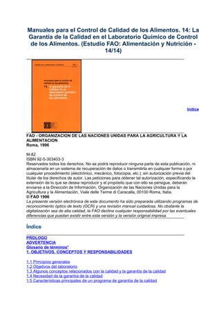 Manuales para el Control de Calidad de los Alimentos. 14: La
Garantía de la Calidad en el Laboratorio Químico de Control
de los Alimentos. (Estudio FAO: Alimentación y Nutrición -
14/14)
Indice
FAO - ORGANIZACION DE LAS NACIONES UNIDAS PARA LA AGRICULTURA Y LA
ALIMENTACION
Roma, 1996
M-82
ISBN 92-5-303403-3
Reservados todos los derechos. No se podrá reproducir ninguna parte de esta publicación, ni
almacenarla en un sistema de recuperación de datos o transmitirla en cualquier forma o por
cualquier procedimiento (electrónico, mecánico, fotocopia, etc.), sin autorización previa del
titular de los derechos de autor. Las peticiones para obtener tal autorización, especificando la
extensión de lo que se desea reproducir y el propósito que con ello se persigue, deberán
enviarse a la Dirección de Información, Organización de las Naciones Unidas para la
Agricultura y la Alimentación, Viale delle Terme di Caracalla, 00100 Roma, Italia.
© FAO 1996
La presente versión electrónica de este documento ha sido preparada utilizando programas de
reconocimiento óptico de texto (OCR) y una revisión manual cuidadosa. No obstante la
digitalización sea de alta calidad, la FAO declina cualquier responsabilidad por las eventuales
diferencias que puedan existir entre esta versión y la versión original impresa.
Índice
PROLOGO
ADVERTENCIA
Glosario de términos*
1. OBJETIVOS, CONCEPTOS Y RESPONSABILIDADES
1.1 Principios generales
1.2 Objetivos del laboratorio
1.3 Algunos conceptos relacionados con la calidad y la garantía de la calidad
1.4 Necesidad de la garantía de la calidad
1.5 Características principales de un programa de garantía de la calidad
 