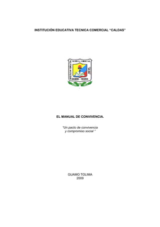 INSTITUCIÓN EDUCATIVA TECNICA COMERCIAL “CALDAS”




           EL MANUAL DE CONVIVENCIA.


              “Un pacto de convivencia
                y compromiso social ”




                 GUAMO TOLIMA
                     2009
 