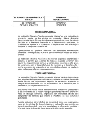 EL HOMBRE ES RESPONSABLE Y                       APRENDER
          CRITICO                              REFLEXIONANDO
       EL HOMBRE ES                                APRENDER
     ACTIVO Y CREATIVO                             HACIENDO


                        MISION INSTITUCIONAL

   La Institución Educativa Técnica comercial “Caldas” es una institución de
   educación estatal en los niveles de preescolar, Básica (Primaria-
   Secundaria) y Media Técnica de orden departamental que forma Bachilleres
   Técnicos en la Modalidad Comercial en el Departamento, que tienen la
   posibilidad de ingresar a la universidad o de prepararse para el trabajo a
   través de la integración con el SENA.

   Operacionaliza su quehacer educativo con estrategias empresariales
   científicas – investigativas y humanas para la formación integral de niños y
   jóvenes

   La institución educativa responde a las nuevas exigencias económicas y
   sociales, al permitir que personas de medianos ingresos se formen para
   asumir los requerimientos técnicos y tecnológicos; tenemos un alto grado
   de compromiso con el desarrollo futuro del municipio y el departamento y
   con la generación de respuestas a las necesidades actuales y a través de
   estas metas desarrollamos nuestras acciones.

                        VISION INSTITUCIONAL

   La Institución Educativa Técnica comercial “Caldas” será en horizonte de
   seis años la más importante institución educativa en el nivel de Educación
   Media Técnica del departamento logrando la excelencia académica e
   integral de los educandos con un alto contenido de la formación para la
   democracia y la responsabilidad social.

   El currículo será flexible con un alto componente humanístico y responderá
   a las necesidades de la región y del país generando individuos orientados
   hacia el liderazgo comercial, empresarial con mentalidad abierta para
   comprender los cambios que impone el insertarse en una comunidad
   globalizada.

   Nuestra estructura administrativa se consolidará como una organización
   plana en los niveles de descentralización y delegación que permita una
   toma de decisiones ágil y oportuna soportada en la información confiable y
   orientada hacia el desarrollo de un sistema de información gerencial.
 