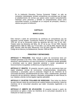 En la Institución Educativa Técnica Comercial “Caldas” no sólo se
      comparten metodologías, también compartimos una axiología que da lugar
      al establecimiento de normas que operan sobre nuestro comportamiento
      individual como personas y también el comportamiento social como
      comunidad humana. La axiología es un conjunto de principios, criterios y
      valores que guían la institución.



                                   CAPITULO I

                                 MARCO LEGAL


Este manual o pacto de convivencia se construyó en concordancia con las
siguientes normas legales: Constitución Política de Colombia, Decreto 2277 de
1979 Art. 44 de la convención sobre los derechos del niño, Ley 12 de 1991,
Tratado sobre los Derechos del Niño, Art. 87 de la Ley 115 de 1994, Decreto
Reglamentario 1860 de 1994, Ley 715 de 2001, Ley 734 de 2002, Decreto 230 de
2002, Decreto 1850 del 2002, Resolución 1515 de 2003, Decreto 1286 de 2005,
Código de la Infancia y la Adolescencia, Decreto 1098 de 2006.


                         PRINCIPIOS Y DEFINICIONES

ARTICULO 1° FINALIDAD: Este manual o pacto de convivencia tiene por
               .
finalidad garantizar a los niños, niñas, adolescentes, padres de familia, docentes,
directivos y administrativos una sana convivencia y un ambiente escolar agradable
y armonioso para su pleno desarrollo personal y social, prevalecerá el
reconocimiento a la igualdad, la diferencia y la dignidad humana.

ARTICULO 2° OBJETO: El presente manual o pacto de convivencia tiene por
                .
objeto establecer normas de convivencia, comportamentales, disciplinarias,
sustantivas y procesales, para la protección integral de los miembros de la
comunidad educativa, prevalentemente los niños, niñas y adolescentes, garantizar
el ejercicio de sus derechos, deberes y libertades consagradas en este manual, la
Ley, tratados y demás normas legales vigentes aplicables.

ARTICULO 3° SUJETOS TITULARES DE DERECHOS: Para todos los efectos
             .
de este manual o pacto de convivencia son sujetos titulares de derechos, todos los
miembros de la comunidad educativa que estén vinculados legalmente a la
Institución.

ARTICULO 4° AMBITO DE APLICACIÓN: El presente manual o pacto de
                .
convivencia se aplica a todos los miembros de la comunidad educativa de la
Institución en todas sus sedes.
 