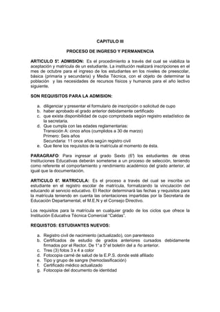 CAPITULO III

                   PROCESO DE INGRESO Y PERMANENCIA

ARTICULO 5° ADMISION: Es el procedimiento a través del cual se viabiliza la
             .
aceptación y matrícula de un estudiante. La institución realizará inscripciones en el
mes de octubre para el ingreso de los estudiantes en los niveles de preescolar,
básica (primaria y secundaria) y Media Técnica, con el objeto de determinar la
población y las necesidades de recursos físicos y humanos para el año lectivo
siguiente.

SON REQUISITOS PARA LA ADMISION:

   a. diligenciar y presentar el formulario de inscripción o solicitud de cupo
   b. haber aprobado el grado anterior debidamente certificado
   c. que exista disponibilidad de cupo comprobada según registro estadístico de
      la secretaria.
   d. Que cumpla con las edades reglamentarias:
      Transición A: cinco años (cumplidos a 30 de marzo)
      Primero: Seis años
      Secundaria: 11 once años según registro civil
   e. Que llene los requisitos de la matrícula al momento de ésta.

PARAGRAFO: Para ingresar al grado Sexto (6° los estudiantes de otras
                                                  )
Instituciones Educativas deberán someterse a un proceso de selección, teniendo
como referente el comportamiento y rendimiento académico del grado anterior, al
igual que la documentación.

ARTICULO 6° MATRICULA: Es el proceso a través del cual se inscribe un
               .
estudiante en el registro escolar de matrícula, formalizando la vinculación del
educando al servicio educativo. El Rector determinará las fechas y requisitos para
la matrícula teniendo en cuenta las orientaciones impartidas por la Secretaria de
Educación Departamental, el M.E.N y el Consejo Directivo.

Los requisitos para la matrícula en cualquier grado de los ciclos que ofrece la
Institución Educativa Técnica Comercial “Caldas”.

REQUISTOS: ESTUDIANTES NUEVOS:

   a. Registro civil de nacimiento (actualizado), con parentesco
   b. Certificados de estudio de grados anteriores cursados debidamente
      firmados por el Rector. De 1° a 5° el boletín del a ño anterior.
   c. Tres (3) fotos 3 x 4 a color
   d. Fotocopia carné de salud de la E.P.S. donde esté afiliado
   e. Tipo y grupo de sangre (hemoclasificación)
   f. Certificado médico actualizado
   g. Fotocopia del documento de identidad
 