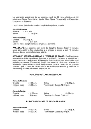 La asignación académica de los docentes será de 22 horas efectivas de 60
minutos en Básica Secundaria y Media; 25 en Básica Primaria y 20 en Preescolar,
incluyendo el descanso.

Los docentes de todos los niveles cumplirán la siguiente jornada:

Jornada Mañana:
Entrada    : 6:30 a.m.
Salida            : 12:30 p.m.

Jornada Tarde:
Entrada     : 12:45 p.m.
Salida             : 6:45 p.m.
Más dos horas complementarias en jornada contraria.

PARAGRAFO: Los docentes con turno de disciplina deberán llegar 10 minutos
antes para recibir a los estudiantes a la entrada a clases y salir 10 minutos
después de que termine la jornada laboral.

ARTIULO 9° JORNADA ESCOLAR Y PERIODOS DE CLASE: Es el tiempo de
              .
permanencia de los estudiantes dentro de la Institución, dedicado al aprendizaje y
que como mínimo será de seis (6) horas efectivas de 60 minutos, distribuidos en 6
periodos de clase de 55 minutos y dos (2) descansos de 15 minutos cada uno. La
asistencia y puntualidad es base indispensable para el desarrollo del proceso
formativo, por lo tanto, se deben cumplir los horarios de entrada y salida de la
Institución y a clases de manera obligatoria, así:


                     PERIODOS DE CLASE PREESCOLAR


Jornada Mañana:
Entrada         : 7:30 a.m.            Salida                   : 12:00 p.m.
Inicio de clase : 8:00 a.m.            Terminación Clases: 12:00 p.m.


Jornada Tarde:
Entrada             : 12:30 p.m.       Salida                   : 5:00 p.m.
Inicio de clase     : 1:00 a.m.        Terminación Clases: 5:00 p.m.


                  PERIODOS DE CLASE DE BASICA PRIMARIA


Jornada Mañana:
Entrada         : 6:30 a.m.            Salida                   : 12:30 p.m.
Inicio de clase : 6:30 a.m.            Terminación Clases: 12:30 p.m.
 