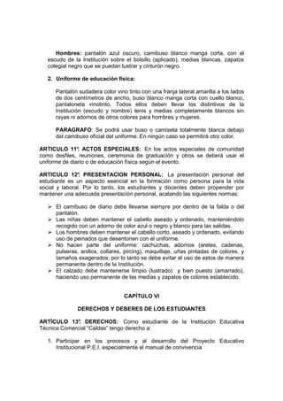 Hombres: pantalón azul oscuro, camibuso blanco manga corta, con el
   escudo de la Institución sobre el bolsillo (aplicado), medias blancas, zapatos
   colegial negro que se puedan lustrar y cinturón negro.

   2. Uniforme de educación física:

      Pantalón sudadera color vino tinto con una franja lateral amarilla a los lados
      de dos centímetros de ancho, buso blanco manga corta con cuello blanco,
      pantaloneta vinotinto. Todos ellos deben llevar los distintivos de la
      Institución (escudo y nombre) tenis y medias completamente blancos sin
      rayas ni adornos de otros colores para hombres y mujeres.

      PARAGRAFO: Se podrá usar buso o camiseta totalmente blanca debajo
      del camibuso oficial del uniforme. En ningún caso se permitirá otro color.

ARTICULO 11° ACTOS ESPECIALES: En los actos especiales de comunidad
               .
como desfiles, reuniones, ceremonia de graduación y otros se deberá usar el
uniforme de diario o de educación física según el evento.

ARTICULO 12° PRESENTACION PERSONAL: La presentación personal del
                .
estudiante es un aspecto esencial en la formación como persona para la vida
social y laboral. Por lo tanto, los estudiantes y docentes deben propender por
mantener una adecuada presentación personal, acatando las siguientes normas:

      El camibuso de diario debe llevarse siempre por dentro de la falda o del
      pantalón.
      Las niñas deben mantener el cabello aseado y ordenado, manteniéndolo
      recogido con un adorno de color azul o negro y blanco para las salidas.
      Los hombres deben mantener el cabello corto, aseado y ordenado, evitando
      uso de peinados que desentonen con el uniforme.
      No hacen parte del uniforme: cachuchas, adornos (aretes, cadenas,
      pulseras, anillos, collares, pircing), maquillaje, uñas pintadas de colores, y
      tamaños exagerados; por lo tanto se debe evitar el uso de estos de manera
      permanente dentro de la Institución.
      El calzado debe mantenerse limpio (lustrado) y bien puesto (amarrado),
      haciendo uso permanente de las medias y zapatos de colores establecido.


                                  CAPÍTULO VI

               DERECHOS Y DEBERES DE LOS ESTUDIANTES

ARTÍCULO 13° DERECHOS: Como estudiante de la Institución Educativa
              .
Técnica Comercial “Caldas” tengo derecho a:

   1. Participar en los procesos y al desarrollo del Proyecto Educativo
      Institucional P.E.I. especialmente el manual de convivencia
 