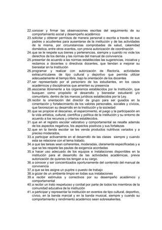 22. conocer y firmar las observaciones escritas del seguimiento de su
    comportamiento social y desempeño académico
23. solicitar y obtener permisos de manera personal o escrita a través de sus
    padres o acudientes para ausentarse de la institución y de las actividades
    de la misma, por circunstancias comprobadas de salud, calamidad
    doméstica, entre otros eventos, con previa autorización de coordinación
24. que se le respete sus bienes y pertenencias, siempre y cuando no viole los
    derechos de los demás y las normas del manual de convivencia
25. presentar de acuerdo a las normas establecidas las sugerencias, iniciativa y
    reclamos a docentes o directivos docentes, que tiendan a mejorar su
    bienestar en la Institución
26. programar y realizar con autorización de Rectoría, actividades
    extracurriculares de tipo cultural y deportivo que permita utilizar
    adecuadamente el tiempo libre, bajo la orientación de los docentes
27. ser representado por el personero de los estudiantes, en los casos
    académicos y disciplinarios que ameriten su presencia
28. asociarse libremente a los organismos establecidos por la Institución, que
    busquen como propósito el desarrollo y bienestar estudiantil y/o
    comunitario, dentro de los marcos jurídicos establecidos por la Ley.
29. recibir la orientación del director de grupo para ser guiados en la
    cimentación y fortalecimiento de los valores personales, sociales y cívicos,
    que favorezcan su desarrollo en la Institución y la sociedad
30. que se propicie el descanso, el esparcimiento, el juego y la participación en
    la vida artística, cultural, científica y política de la institución y su entorno de
    acuerdo a los recursos y criterios establecidos.
31. que en el registro escolar valorativo y comportamental se resalte además
    de los aspectos negativos, los aspectos positivos y sus fortalezas
32. que en la tienda escolar se les venda productos nutritivos variados y a
    preciso moderados,
33. a participar activamente en el desarrollo de las clases siempre y cuando
    esta se relacione con el tema tratado.
34. a que las tareas sean coherentes, moderadas, claramente especificadas y a
    que se les respete las pautas de exigencia acordadas
35. a hacer uso adecuado de los equipos e instalaciones disponibles en la
    institución para el desarrollo de las actividades académicas, previa
    autorización de quienes los tengan a su cargo.
36. a conocer y ser concientizados oportunamente del contenido del manual de
    convivencia
37. a que se les asigne un pupitre o puesto de trabajo
38. a gozar de un ambiente limpio en todas sus instalaciones
39. a recibir estímulos y correctivos por su desempeño académico y
    comportamental
40. a recibir un trato respetuoso y cordial por parte de todos los miembros de la
    comunidad educativa de la institución
41. a participar y representar la institución en eventos de tipo cultural, deportivo,
    cívico, en la banda marcial y en la banda musical, siempre y cuando su
    comportamiento y rendimiento académico sean sobresalientes.
 