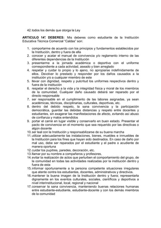 42. todos los demás que otorga la Ley

ARTICULO 14° DEBERES: Mis deberes como estudiante de la Institución
               .
Educativa Técnica Comercial “Caldas” son:

  1. comportarme de acuerdo con los principios y fundamentos establecidos por
      la Institución, dentro y fuera de ella
  2. conocer y acatar el manual de convivencia y/o reglamento interno de las
      diferentes dependencias de la Institución
  3. presentarme a la jornada académica o deportiva con el uniforme
      correspondiente a cada actividad, aseado y bien arreglado
  4. respetar y cuidar lo propio y lo ajeno, no apropiarse indefinidamente de
      ellos. Devolver lo prestado y responder por los daños causados a la
      institución y/o a cualquier miembro de este
  5. llevar con dignidad, respeto y pulcritud los uniformes respectivos dentro y
      fuera de la institución
  6. respetar el derecho a la vida y la integridad física y moral de los miembros
      de la comunidad. Cualquier daño causado deberá ser reparado por el
      directo responsable
  7. ser responsable en el cumplimiento de las labores asignadas, ya sean
      académicas, técnicas, disciplinarias, culturales, deportivas, etc.
  8. dentro del debido respeto, la sana convivencia y la participación
      democrática, guardar las debidas distancias y respeto entre docentes y
      estudiantes, sin exagerar las manifestaciones de afecto, evitando así abuso
      de confianza y malos entendidos
  9. portar el carné en lugar visible y conservarlo en buen estado. Presentar el
      pacto de convivencia en el momento que sea requerido por las directivas o
      algún docente
  10. ser leal con la Institución y responsabilizarse de su buena marcha
  11. utilizar adecuadamente las instalaciones, bienes, muebles e inmuebles de
      la Institución para los fines que hayan sido destinados. En caso de daño por
      mal uso, debe ser reparados por el estudiante y el padre o acudiente de
      manera oportuna
  12. cuidar los pupitres, paredes, decoración, etc.
  13. llamar por su nombre a compañeros y profesores,
  14. evitar la realización de actos que perturben el comportamiento del grupo, de
      la comunidad en todas las actividades realizadas por la institución dentro y
      fuera de esta
  15. informar oportunamente a la persona competente situaciones irregulares
      que atente contra los estudiantes, docentes, administrativos y directivos.
  16. mantener la buena imagen de la Institución dentro y fuera; representarla
      dignamente en los eventos culturales, sociales, científicos y deportivos a
      nivel interinstitucional, local, regional y nacional
  17. conservar la sana convivencia, manteniendo buenas relaciones humanas
      entre estudiante-estudiante, estudiante-docente y con los demás miembros
      de la comunidad
 