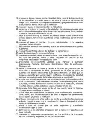 18. profesar el debido respeto por la integridad física y moral de los miembros
    de la comunidad educativa evitando el porte y utilización de armas de
    fuego, corto punzantes, o cualquier otro elemento que puedan causar daño
    a las personas dentro o fuera de la Institución
19. respetar y cuidar el medio ambiente y la naturaleza
20. conservar el orden y el respeto en la cafetería y demás dependencias, para
    así contribuir al adecuado y eficiente servicio, las compras se deben realizar
    durante el descanso en la tienda oficial
21. dejar el aula de clase y su entorno en perfecto orden y aseo al final de la
    jornada escolar, teniendo en cuenta los turnos establecidos por el director
    de grupo
22. respetar el personal directivo, docente, administrativo y de servicios
    generales de la institución
23. escuchar con atención a los demás y acatar las orientaciones dadas por los
    superiores
24. resolver los conflictos a través del diálogo y la concertación
25. evitar la discriminación entre compañeros.
26. mantener en perfecto orden y aseo el aula de clase y demás dependencias.
    No rayar las paredes, muros y sillas, depositar las basuras en los
    recipientes adecuados e indicados para tal fin
27. presentarse adecuadamente vestidos para ingresar a cualquier
    dependencia: Rectoría, Secretaría, Coordinación, Sala de profesores,
    Biblioteca, etc.
28. asistir puntualmente a clases y demás actividades programadas por la
    Institución y permanecer en ellas, igualmente en el aula de clase en
    ausencia del docente observando buen comportamiento. En caso que se
    tenga que ausentar por fuerza mayor y justificada, debe presentar solicitud
    escrita o personal del padre de familia o acudiente al coordinador
29. adoptar una actitud respetuosa y de compromiso con la institución en los
    actos comunitarios, como: izadas de banderas, ceremonias religiosas, actos
    culturales, desfiles, formaciones dentro y fuera de la institución, evitando
    rechiflas, silbidos, gritos, saboteos, juegos, masticar chicle, etc.
30. denunciar toda falta que atente contra el bien común para no hacerse
    cómplice y responsable de la misma
31. portar todos los implementos necesarios para su desempeño académico:
    útiles, libros, etc; responsabilizarse de ellos y respetar las pertenencias
    ajenas dentro y fuera de la Institución
32. entregar personalmente a los padres de familia y acudientes las citaciones
    y demás comunicaciones que el colegio envíe y traer el desprendible al día
    siguiente debidamente firmado
33. entrar y salir del plantel por los sitios asignados y autorizados
    identificándose con el carné
34. dar buen uso a los utensilios entregados con el refrigerio y dejarlos en el
    lugar indicado
35. mantener un adecuado comportamiento en los vehículos de transporte
    escolar, cuidarlos y responder por los daños causados.
 