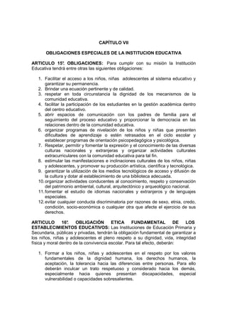 CAPÍTULO VII

       OBLIGACIONES ESPECIALES DE LA INSTITUCION EDUCATIVA

ARTICULO 15° OBLIGACIONES: Para cumplir con su misión la Institución
               .
Educativa tendrá entre otras las siguientes obligaciones:

   1. Facilitar el acceso a los niños, niñas adolescentes al sistema educativo y
       garantizar su permanencia.
   2. Brindar una ecuación pertinente y de calidad.
   3. respetar en toda circunstancia la dignidad de los mecanismos de la
       comunidad educativa.
   4. facilitar la participación de los estudiantes en la gestión académica dentro
       del centro educativo.
   5. abrir espacios de comunicación con los padres de familia para el
       seguimiento del proceso educativo y proporcionar la democracia en las
       relaciones dentro de la comunidad educativa.
   6. organizar programas de nivelación de los niños y niñas que presenten
       dificultades de aprendizaje o estén retrasados en el ciclo escolar y
       establecer programas de orientación psicopedagógica y psicológica.
   7. Respetar, permitir y fomentar la expresión y el conocimiento de las diversas
       culturas nacionales y extranjeras y organizar actividades culturales
       extracurriculares con la comunidad educativa para tal fin.
   8. estimular las manifestaciones e inclinaciones culturales de los niños, niñas
       y adolescentes, y promover su producción artística, científica y tecnológica.
   9. garantizar la utilización de los medios tecnológicos de acceso y difusión de
       la cultura y dotar al establecimiento de una biblioteca adecuada.
   10. organizar actividades conducentes al conocimiento, respeto y conservación
       del patrimonio ambiental, cultural, arquitectónico y arqueológico nacional.
   11. fomentar el estudio de idiomas nacionales y extranjeros y de lenguajes
       especiales.
   12. evitar cualquier conducta discriminatoria por razones de sexo, etnia, credo,
       condición, socio-económica o cualquier otra que afecte el ejercicio de sus
       derechos.

ARTICULO        16°.   OBLIGACIÓN        ETICA     FUNDAMENTAL           DE  LOS
ESTABLECIMIENTOS EDUCATIVOS: Las Instituciones de Educación Primaria y
Secundaria, públicas y privadas, tendrán la obligación fundamental de garantizar a
los niños, niñas y adolescentes el pleno respeto a su dignidad, vida, integridad
física y moral dentro de la convivencia escolar. Para tal efecto, deberán:

   1. Formar a los niños, niñas y adolescentes en el respeto por los valores
      fundamentales de la dignidad humana, los derechos humanos, la
      aceptación, la tolerancia hacia las diferencias entre personas. Para ello
      deberán inculcar un trato respetuoso y considerado hacia los demás,
      especialmente hacia quienes presentan discapacidades, especial
      vulnerabilidad o capacidades sobresalientes.
 