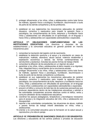 2. proteger eficazmente a los niños, niñas y adolescentes contra toda forma
      de maltrato, agresión física o sicológica, humillación, discriminación o burla
      de parte de los demás compañeros y de los profesores.

   3. establecer en sus reglamentos los mecanismos adecuados de carácter
      disuasivo, correctivo y reeducativo para impedir la agresión física o
      psicológica, los comportamientos de burla, desprecio y humillación hacia
      niños y adolescentes con dificultades en el aprendizaje, en el lenguaje o
      hacia niños y adolescentes con capacidades sobresalientes o especiales.

ARTICULO       17°
                 .   OBLIGACIONES      COMPLEMENTARIAS       DE   LAS
INSTITUCIONES EDUCATIVAS: Los directivos y docentes de los
establecimientos y la comunidad educativa en general pondrán en marcha
mecanismos para:

   1. comprobar la inscripción del registro civil de nacimiento.
   2. establecer la detección oportuna y el apoyo y la orientación en casos de
       malnutrición, maltrato, abandono, abuso sexual, violencia intrafamiliar y
       explotación económica y laboral, las formas contemporáneas de
       servidumbre y esclavitud, incluidas las peores formas de trabajo infantil.
   3. comprobar la afiliación de los estudiantes en un régimen de salud
   4. garantizar a los niños, niñas y adolescentes el pleno respeto a su dignidad,
       vida, integridad física y moral dentro de la convivencia escolar.
   5. proteger eficazmente a los niños, niñas y adolescentes contra toda forma
       de maltrato, agresión física o psicológica, humillación, discriminación o
       burla de parte de los demás compañeros o profesores.
   6. establecer en sus reglamentos los mecanismos adecuados de carácter
       disuasivo, correctivo y reeducativo para impedir la agresión física o
       psicológica, los comportamientos de burla, desprecio y humillación hacia los
       niños, niñas y adolescentes con dificultades de aprendizaje, en el lenguaje
       o hacia niños o adolescentes con capacidades sobresalientes o especiales.
   7. prevenir el tráfico y consumo de todo tipo de de sustancias psicoactivas que
       producen dependencia dentro de las instalaciones educativas y solicitar a
       las autoridades competentes acciones efectivas contra el tráfico, venta y
       consumo alrededor de las instalaciones educativas.
   8. coordinar los apoyos pedagógicos, terapéuticos y tecnológicos necesarios
       para el acceso y la integración educativa del niño, niña o adolescente con
       discapacidad.
   9. reportar a las autoridades competentes, las situaciones de abuso, maltrato
       o peores formas de trabajo infantil detectadas en niños, niñas y
       adolescentes.
   10. orientar a la comunidad educativa para la formación en la salud sexual y
       reproductiva y la vida en pareja.

ARTICULO 18° PROHIBICIÓN DE SANCIONES CRUELES O DE GRADENTES:
               .
Los directores y educadores de los centros públicos o privados de educación
 