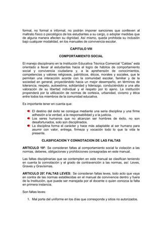 formal, no formal e informal, no podrán imponer sanciones que conlleven al
maltrato físico o psicológico de los estudiantes a su cargo, o adoptar medidas que
de alguna manera afecten su dignidad. Así mismo, queda prohibida su inclusión
bajo cualquier modalidad, en los manuales de convivencia escolar.

                                 CAPITULO VIII

                         COMPORTAMIENTO SOCIAL

El manejo disciplinario en la Institución Educativa Técnica Comercial “Caldas” está
orientado a llevar al estudiantes hacia el logro de hábitos de comportamiento
social y convivencia ciudadana y, a la aprehensión de conocimientos,
competencias y valores religiosos, patrióticos, éticos, morales y sociales, que le
permitan una interacción acorde con la comunidad escolar, familiar y de la
sociedad en general, proyectándolo hacia un mejor desempeño, en términos de
tolerancia, respeto, autoestima, solidaridad y liderazgo, conduciéndolo a una alta
valoración de su libertad individual y el respeto por lo ajeno. La institución
propenderá por la utilización de normas de cortesía, urbanidad, civismo y ética
entre todos los miembros de la comunidad educativa.

Es importante tener en cuenta que:

      El destino del éxito se consigue mediante una seria disciplina y una firme
      adhesión a la verdad, a la responsabilidad y a la justicia.
      Los seres humanos que no alcanzan ser hombres de éxito, no son
      desafortunados, solo son disciplinados.
      La disciplina forma el carácter y hace más adaptable al ser humano para
      asumir con valor, entrega, firmeza y vocación todo lo que la vida le
      presente.

             CLASIFICACION Y CONNOTACION DE LAS FALTAS

ARTICULO 19°: Se consideran faltas al comportamiento social la violación a las
normas, deberes, obligaciones y prohibiciones consagradas en este manual.

Las faltas disciplinarias que se contemplen en este manual se clasifican teniendo
en cuenta la connotación y el grado de contravención a las normas, así: Leves,
Graves y Gravísimas.

ARTICULO 20° FALTAS LEVES: Se consideran faltas leves, todo acto que vaya
                .
en contra de las normas establecidas en el manual de convivencia dentro y fuera
de la Institución, que puede ser manejada por el docente o quien conozca la falta
en primera instancia.

Son faltas leves:

   1. Mal porte del uniforme en los días que corresponde y sitios no autorizados.
 