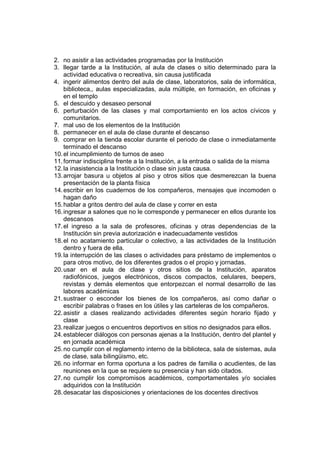2. no asistir a las actividades programadas por la Institución
3. llegar tarde a la Institución, al aula de clases o sitio determinado para la
    actividad educativa o recreativa, sin causa justificada
4. ingerir alimentos dentro del aula de clase, laboratorios, sala de informática,
    biblioteca,, aulas especializadas, aula múltiple, en formación, en oficinas y
    en el templo
5. el descuido y desaseo personal
6. perturbación de las clases y mal comportamiento en los actos cívicos y
    comunitarios.
7. mal uso de los elementos de la Institución
8. permanecer en el aula de clase durante el descanso
9. comprar en la tienda escolar durante el periodo de clase o inmediatamente
    terminado el descanso
10. el incumplimiento de turnos de aseo
11. formar indisciplina frente a la Institución, a la entrada o salida de la misma
12. la inasistencia a la Institución o clase sin justa causa.
13. arrojar basura u objetos al piso y otros sitios que desmerezcan la buena
    presentación de la planta física
14. escribir en los cuadernos de los compañeros, mensajes que incomoden o
    hagan daño
15. hablar a gritos dentro del aula de clase y correr en esta
16. ingresar a salones que no le corresponde y permanecer en ellos durante los
    descansos
17. el ingreso a la sala de profesores, oficinas y otras dependencias de la
    Institución sin previa autorización e inadecuadamente vestidos
18. el no acatamiento particular o colectivo, a las actividades de la Institución
    dentro y fuera de ella.
19. la interrupción de las clases o actividades para préstamo de implementos o
    para otros motivo, de los diferentes grados o el propio y jornadas.
20. usar en el aula de clase y otros sitios de la Institución, aparatos
    radiofónicos, juegos electrónicos, discos compactos, celulares, beepers,
    revistas y demás elementos que entorpezcan el normal desarrollo de las
    labores académicas
21. sustraer o esconder los bienes de los compañeros, así como dañar o
    escribir palabras o frases en los útiles y las carteleras de los compañeros.
22. asistir a clases realizando actividades diferentes según horario fijado y
    clase
23. realizar juegos o encuentros deportivos en sitios no designados para ellos.
24. establecer diálogos con personas ajenas a la Institución, dentro del plantel y
    en jornada académica
25. no cumplir con el reglamento interno de la biblioteca, sala de sistemas, aula
    de clase, sala bilingüismo, etc.
26. no informar en forma oportuna a los padres de familia o acudientes, de las
    reuniones en la que se requiere su presencia y han sido citados.
27. no cumplir los compromisos académicos, comportamentales y/o sociales
    adquiridos con la Institución
28. desacatar las disposiciones y orientaciones de los docentes directivos
 