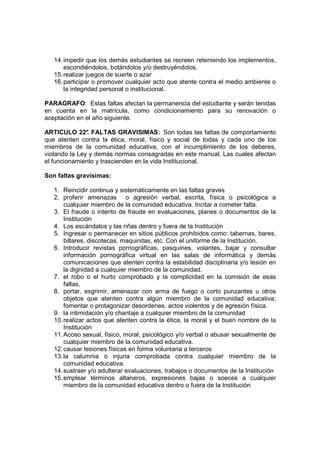 14. impedir que los demás estudiantes se recreen reteniendo los implementos,
       escondiéndolos, botándolos y/o destruyéndolos.
   15. realizar juegos de suerte o azar
   16. participar o promover cualquier acto que atente contra el medio ambiente o
       la integridad personal o institucional.

PARAGRAFO: Estas faltas afectan la permanencia del estudiante y serán tenidas
en cuenta en la matrícula, como condicionamiento para su renovación o
aceptación en el año siguiente.

ARTICULO 22° FALTAS GRAVISIMAS: Son todas las faltas de comportamiento
               .
que atenten contra la ética, moral, físico y social de todas y cada uno de los
miembros de la comunidad educativa, con el incumplimiento de los deberes,
violando la Ley y demás normas consagradas en este manual. Las cuales afectan
el funcionamiento y trascienden en la vida Institucional.

Son faltas gravísimas:

   1. Reincidir continua y sistemáticamente en las faltas graves
   2. proferir amenazas o agresión verbal, escrita, física o psicológica a
       cualquier miembro de la comunidad educativa. Incitar a cometer falta.
   3. El fraude o intento de fraude en evaluaciones, planes o documentos de la
       Institución
   4. Los escándalos y las riñas dentro y fuera de la Institución
   5. Ingresar o permanecer en sitios públicos prohibidos como: tabernas, bares,
       billares, discotecas, maquinitas, etc. Con el uniforme de la Institución.
   6. Introducir revistas pornográficas, pasquines, volantes, bajar y consultar
       información pornográfica virtual en las salas de informática y demás
       comunicaciones que atenten contra la estabilidad disciplinaria y/o lesión en
       la dignidad a cualquier miembro de la comunidad.
   7. el robo o el hurto comprobado y la complicidad en la comisión de esas
       faltas.
   8. portar, esgrimir, amenazar con arma de fuego o corto punzantes u otros
       objetos que atenten contra algún miembro de la comunidad educativa;
       fomentar o protagonizar desordenes, actos violentos y de agresión física.
   9. la intimidación y/o chantaje a cualquier miembro de la comunidad
   10. realizar actos que atenten contra la ética, la moral y el buen nombre de la
       Institución
   11. Acoso sexual, físico, moral, psicológico y/o verbal o abusar sexualmente de
       cualquier miembro de la comunidad educativa.
   12. causar lesiones físicas en forma voluntaria a terceros
   13. la calumnia o injuria comprobada contra cualquier miembro de la
       comunidad educativa.
   14. sustraer y/o adulterar evaluaciones, trabajos o documentos de la Institución
   15. emplear términos altaneros, expresiones bajas o soeces a cualquier
       miembro de la comunidad educativa dentro o fuera de la Institución
 