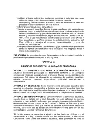16. utilizar artículos detonantes, sustancias químicas o naturales que sean
       utilizadas con propósito de causar daño o demostrar rebeldía.
   17. indisciplina y bajo rendimiento académico después de realizados todos los
       procesos de acción contenidos en este manual.
   18. tener problemas judiciales comprobados
   19. portar y consumir cigarrillos, licores, drogas o cualquier otra sustancia que
       ponga en riesgo la salud física o mental o propia de cualquier miembro de
       la comunidad educativa y que atenten contra la calidad de vida, el carácter
       escolar y social de la Institución, según el artículo 9° del Decreto 1108 de
       1994, sobre el uso de sustancias psicotrópicas que dice así: “para efectos y
       fines educativos, se prohíbe en todos los establecimientos educativos del
       País, públicos y privados el consumo, comercialización y porte de
       sustancias psicotrópicas”
   20. las prácticas de satanismo, uso de la tabla güija y demás actos que atenten
       contra el normal funcionamiento de la Institución y la integridad física y
       moral de los integrantes.

PARAGRAFO: La comisión de estas faltas conlleva a la exclusión inmediata y
pérdida del cupo del estudiante para el año siguiente.

                                  CAPITULO IX

         PRINCIPIOS QUE ORIENTAN LA ACTUACIÓN PEDAGÓGICA

ARTICULO 23° PRINCIPIOS QUE RIGEN LA ACTUACIÓN PRO CESAL: La
                .
actuación disciplinaria pedagógica se desarrollará conforme a los principios
orientadores y rectores consagrados en el presente Manual y en las demás que lo
contemplen. Así mismo, se observarán los principios de igualdad, moralidad,
eficacia, economía, celeridad, imparcialidad, publicidad, contradicción y
transparencia.

ARTICULO 24° LEGALIDAD: Como miembro de la comunidad educativa solo
                .
seremos investigados, sancionados y tratados por comportamientos descritos
como falta disciplinaria en el Manual de Convivencia vigente en el momento de la
comisión de un hecho reprochado y cuando se omita el cumplimento de un deber.

ARTICULO 25° DEBIDO PROCESO: Como miembro de la comunidad educativa,
               .
cuando deba ser tratado con lo aquí dispuesto, me serán aplicadas las normas
existentes el caso atribuido, ante quien sea competente previamente establecido,
observando las normas propias de la Constitución Política de Colombia y este
Manual de Convivencia, salvo que se trate del personal administrativo, directivo o
docente, caso en el cual se aplicará el procedimiento descrito para ellos en las
normas legales vigentes y el manual de funciones.

“El debido proceso se encamina al ejercicio de las funciones públicas con el
sometimiento a la Ley, pretende acabar con las arbitrariedades; el Manual de
Convivencia, como parte del sistema educativo, debe garantizar no solo la
 