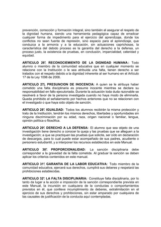 prevención, corrección y formación integral, sino también el asegurar el respeto de
la dignidad humana, siendo una herramienta pedagógica capaz de erradicar
cualquier forma de impedimento para el ejercicio del aprendizaje, donde los
conflictos no sean fuente de represión, sino espacio para el aprendizaje, que
conduzca a la armonía y a la educación, sin actuaciones caprichosas, la
característica del debido proceso es la garantía del derecho a la defensa, un
proceso justo, la existencia de pruebas, en conclusión, imparcialidad, celeridad y
equidad.

ARTICULO 26° RECONOCIEMIENTO DE LA DIGNIDAD HUMANA : Todo
                 .
alumno o miembro de la comunidad educativa que en cualquier momento se
relacione con la Institución o le sea atribuida una falta, tienen derecho a ser
tratados con el respeto debido a la dignidad inherente al ser humano en el Artículo
17 de la Ley 1098 de 2006.

ARTICULO 27|. PRESUNCION DE INOCENCIA: A quien se le atribuya haber
cometido una falta disciplinaria es presume inocente mientras se declare su
responsabilidad en fallo ejecutoriada. Durante la actuación toda duda razonable se
resolverá a favor de la persona investigada cuando no haya modo de eliminarla.
Queda prohibido el señalamiento por hechos anteriores que no se relacionen con
el investigado o que haya sido objeto de sanción.

ARTICULO 28° IGUALDAD: Todos los alumnos recibirán la misma protección y
                  .
trato de la Institución, tendrán los mismos derechos, libertades y oportunidades sin
ninguna discriminación por su edad, raza, origen nacional o familiar, lengua,
opinión política o filosófica.

ARTICULO 29° DERECHO A LA DEFENSA: El alumno que sea objeto de una
                .
investigación tiene derecho a conocer la queja y las pruebas que se alleguen a la
investigación; a que se practiquen las pruebas que solicite, ser oído en declaración
de descargos, para lo cual puede estar acompañado de sus padres, acudiente o
personero estudiantil, y a interponer los recursos establecidos en este Manual.

ARTICULO 30° PROPORCIONALIDAD: La sanción disciplinaria debe
                    .
corresponder a la gravedad de la falta cometida. Al graduar la sanción se deben
aplicar los criterios contenidos en este manual.

ARTICULO 31° GARANTIA DE LA LABOR EDUCATIVA: Todo miembro de la
               .
comunidad educativa, ejercerá sus derechos, cumplirá sus deberes y respetará las
prohibiciones establecidas.

ARTICULO 32° LA FALTA DISCIPLINARIA: Constituye falta disciplinaria, por lo
               .
tanto da lugar a la acción e imposición de la sanción correspondiente prevista en
este Manual, la incursión en cualquiera de la conductas o comportamientos
previstos en él, que conlleve incumplimiento de deberes, extralimitación en el
ejercicio de sus derechos y prohibiciones, sin estar amparado por cualquiera de
las causales de justificación de la conducta aquí contempladas.
 