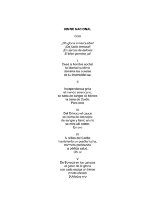 HIMNO NACIONAL

           Coro

  ¡Oh gloria inmarcesible!
     ¡Oh júbilo inmortal!
   ¡En surcos de dolores
    El bien germina ya!

              I
  Cesó la horrible noche!
    la libertad sublime
   derrama las auroras
   de su invencible luz.

             II

     Independencia grita
    el mundo americano;
se baña en sangre de héroes
      la tierra de Colón.
           Pero este

             III
    Del Orinoco el cauce
   se colma de despojos;
  de sangre y llanto un río
     se mira allí correr.
           En oro

             IV
   A orillas del Caribe
hambriento un pueblo lucha,
   horrores prefiriendo
     a pérfida salud.
           Oh, sí

              V
 De Boyacá en los campos
    el genio de la gloria
 con cada espiga un héroe
       invicto coronó.
        Soldados oro
 