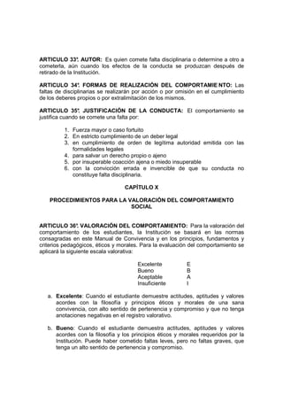 ARTICULO 33° AUTOR: Es quien comete falta disciplinaria o determine a otro a
                 .
cometerla, aún cuando los efectos de la conducta se produzcan después de
retirado de la Institución.

ARTICULO 34° FORMAS DE REALIZACIÓN DEL COMPORTAMIE NTO: Las
                 .
faltas de disciplinarias se realizarán por acción o por omisión en el cumplimiento
de los deberes propios o por extralimitación de los mismos.

ARTICULO 35° JUSTIFICACIÓN DE LA CONDUCTA: El comportamiento se
                .
justifica cuando se comete una falta por:

          1. Fuerza mayor o caso fortuito
          2. En estricto cumplimiento de un deber legal
          3. en cumplimiento de orden de legítima autoridad emitida con las
             formalidades legales
          4. para salvar un derecho propio o ajeno
          5. por insuperable coacción ajena o miedo insuperable
          6. con la convicción errada e invencible de que su conducta no
             constituye falta disciplinaria.

                                  CAPÍTULO X

    PROCEDIMIENTOS PARA LA VALORACIÓN DEL COMPORTAMIENTO
                            SOCIAL


ARTICULO 36° VALORACIÓN DEL COMPORTAMIENTO: Para la valoración del
                .
comportamiento de los estudiantes, la Institución se basará en las normas
consagradas en este Manual de Convivencia y en los principios, fundamentos y
criterios pedagógicos, éticos y morales. Para la evaluación del comportamiento se
aplicará la siguiente escala valorativa:

                                       Excelente           E
                                       Bueno               B
                                       Aceptable           A
                                       Insuficiente        I

   a. Excelente: Cuando el estudiante demuestre actitudes, aptitudes y valores
      acordes con la filosofía y principios éticos y morales de una sana
      convivencia, con alto sentido de pertenencia y compromiso y que no tenga
      anotaciones negativas en el registro valorativo.

   b. Bueno: Cuando el estudiante demuestra actitudes, aptitudes y valores
      acordes con la filosofía y los principios éticos y morales requeridos por la
      Institución. Puede haber cometido faltas leves, pero no faltas graves, que
      tenga un alto sentido de pertenencia y compromiso.
 
